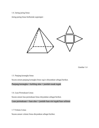 1.4. Jaring-jaring limas
Jaring-jaring limas berbentuk segiempat :
Gambar 1.4
1.5. Panjang kerangka limas
Secara umum panjang kerangka limas segi-n dinyatakan sebagai berikut.
Panjang kerangka = keliling alas + jumlah rusuk tegak
1.6. Luas Permukaan Limas
Secara umum luas permukaan limas dinyatakan sebagai berikut.
Luas permukaan = luas alas + jumlah luas sisi tegak/luas selimut
1.7.Volume Limas
Secara umum volume limas dinyatakan sebagai berikut.
 