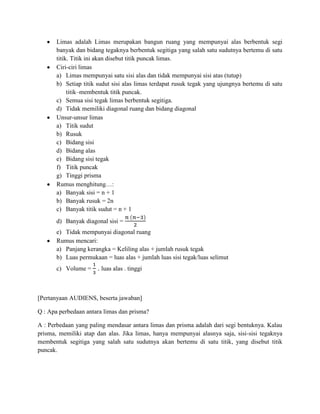 Limas adalah Limas merupakan bangun ruang yang mempunyai alas berbentuk segi
banyak dan bidang tegaknya berbentuk segitiga yang salah satu sudutnya bertemu di satu
titik. Titik ini akan disebut titik puncak limas.
Ciri-ciri limas
a) Limas mempunyai satu sisi alas dan tidak mempunyai sisi atas (tutup)
b) Setiap titik sudut sisi alas limas terdapat rusuk tegak yang ujungnya bertemu di satu
titik–membentuk titik puncak.
c) Semua sisi tegak limas berbentuk segitiga.
d) Tidak memiliki diagonal ruang dan bidang diagonal
Unsur-unsur limas
a) Titik sudut
b) Rusuk
c) Bidang sisi
d) Bidang alas
e) Bidang sisi tegak
f) Titik puncak
g) Tinggi prisma
Rumus menghitung…:
a) Banyak sisi = n + 1
b) Banyak rusuk = 2n
c) Banyak titik sudut = n + 1
d) Banyak diagonal sisi =
e) Tidak mempunyai diagonal ruang
Rumus mencari:
a) Panjang kerangka = Keliling alas + jumlah rusuk tegak
b) Luas permukaan = luas alas + jumlah luas sisi tegak/luas selimut
c) Volume = . luas alas . tinggi
[Pertanyaan AUDIENS, beserta jawaban]
Q : Apa perbedaan antara limas dan prisma?
A : Perbedaan yang paling mendasar antara limas dan prisma adalah dari segi bentuknya. Kalau
prisma, memiliki atap dan alas. Jika limas, hanya mempunyai alasnya saja, sisi-sisi tegaknya
membentuk segitiga yang salah satu sudutnya akan bertemu di satu titik, yang disebut titik
puncak.
 