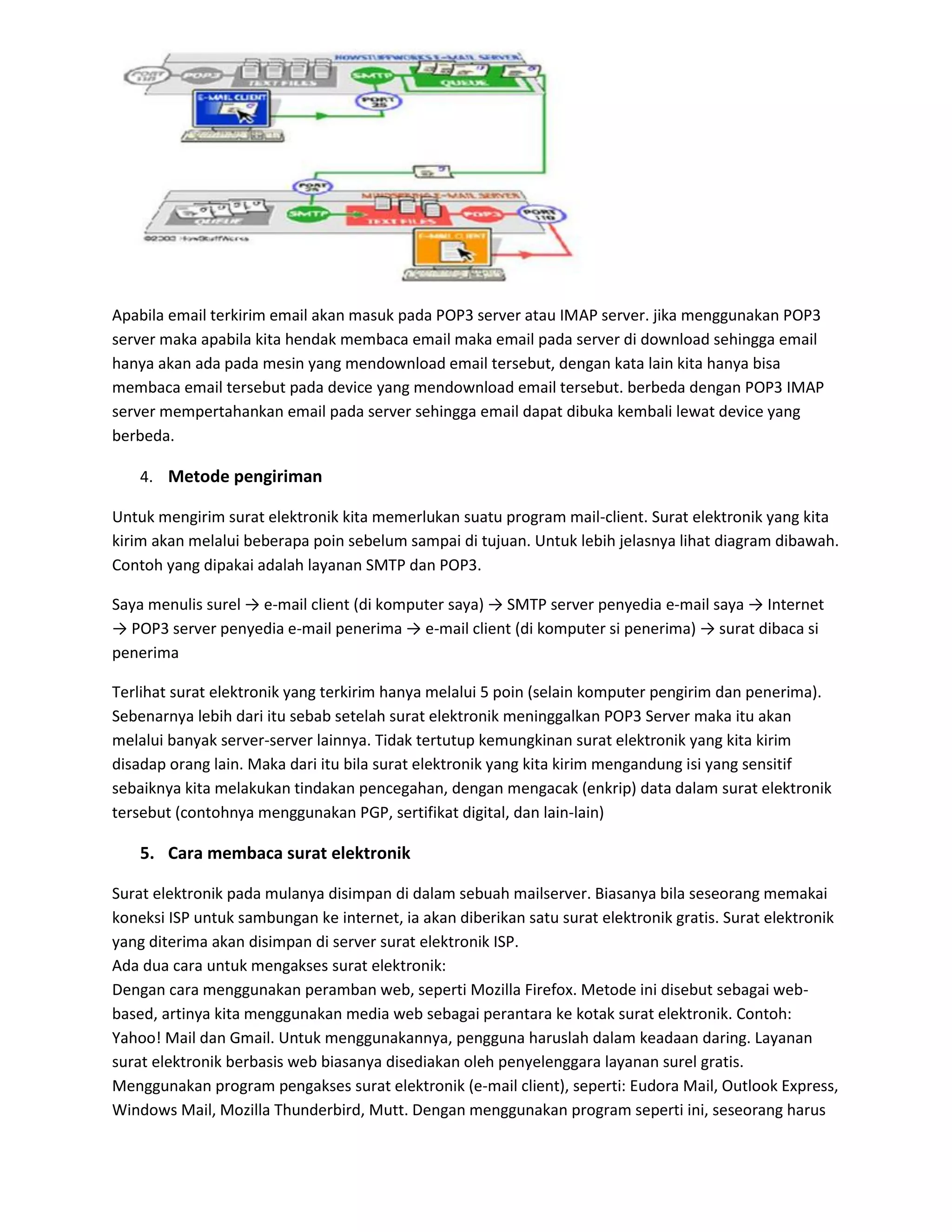 Apabila email terkirim email akan masuk pada POP3 server atau IMAP server. jika menggunakan POP3
server maka apabila kita hendak membaca email maka email pada server di download sehingga email
hanya akan ada pada mesin yang mendownload email tersebut, dengan kata lain kita hanya bisa
membaca email tersebut pada device yang mendownload email tersebut. berbeda dengan POP3 IMAP
server mempertahankan email pada server sehingga email dapat dibuka kembali lewat device yang
berbeda.
4. Metode pengiriman
Untuk mengirim surat elektronik kita memerlukan suatu program mail-client. Surat elektronik yang kita
kirim akan melalui beberapa poin sebelum sampai di tujuan. Untuk lebih jelasnya lihat diagram dibawah.
Contoh yang dipakai adalah layanan SMTP dan POP3.
Saya menulis surel → e-mail client (di komputer saya) → SMTP server penyedia e-mail saya → Internet
→ POP3 server penyedia e-mail penerima → e-mail client (di komputer si penerima) → surat dibaca si
penerima
Terlihat surat elektronik yang terkirim hanya melalui 5 poin (selain komputer pengirim dan penerima).
Sebenarnya lebih dari itu sebab setelah surat elektronik meninggalkan POP3 Server maka itu akan
melalui banyak server-server lainnya. Tidak tertutup kemungkinan surat elektronik yang kita kirim
disadap orang lain. Maka dari itu bila surat elektronik yang kita kirim mengandung isi yang sensitif
sebaiknya kita melakukan tindakan pencegahan, dengan mengacak (enkrip) data dalam surat elektronik
tersebut (contohnya menggunakan PGP, sertifikat digital, dan lain-lain)
5. Cara membaca surat elektronik
Surat elektronik pada mulanya disimpan di dalam sebuah mailserver. Biasanya bila seseorang memakai
koneksi ISP untuk sambungan ke internet, ia akan diberikan satu surat elektronik gratis. Surat elektronik
yang diterima akan disimpan di server surat elektronik ISP.
Ada dua cara untuk mengakses surat elektronik:
Dengan cara menggunakan peramban web, seperti Mozilla Firefox. Metode ini disebut sebagai web-
based, artinya kita menggunakan media web sebagai perantara ke kotak surat elektronik. Contoh:
Yahoo! Mail dan Gmail. Untuk menggunakannya, pengguna haruslah dalam keadaan daring. Layanan
surat elektronik berbasis web biasanya disediakan oleh penyelenggara layanan surel gratis.
Menggunakan program pengakses surat elektronik (e-mail client), seperti: Eudora Mail, Outlook Express,
Windows Mail, Mozilla Thunderbird, Mutt. Dengan menggunakan program seperti ini, seseorang harus
 