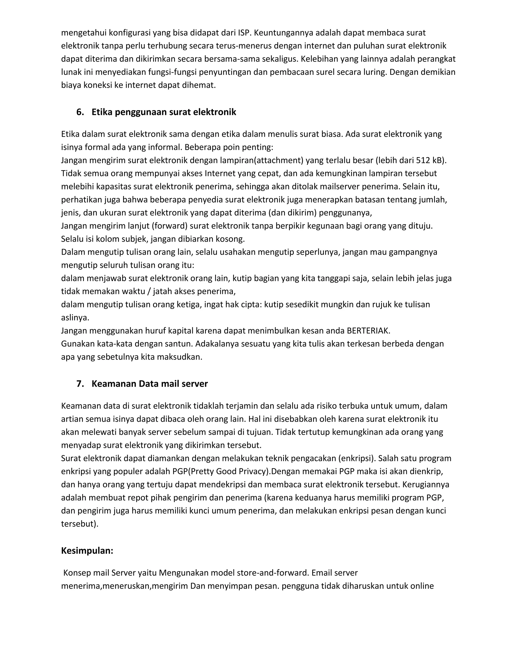 mengetahui konfigurasi yang bisa didapat dari ISP. Keuntungannya adalah dapat membaca surat
elektronik tanpa perlu terhubung secara terus-menerus dengan internet dan puluhan surat elektronik
dapat diterima dan dikirimkan secara bersama-sama sekaligus. Kelebihan yang lainnya adalah perangkat
lunak ini menyediakan fungsi-fungsi penyuntingan dan pembacaan surel secara luring. Dengan demikian
biaya koneksi ke internet dapat dihemat.
6. Etika penggunaan surat elektronik
Etika dalam surat elektronik sama dengan etika dalam menulis surat biasa. Ada surat elektronik yang
isinya formal ada yang informal. Beberapa poin penting:
Jangan mengirim surat elektronik dengan lampiran(attachment) yang terlalu besar (lebih dari 512 kB).
Tidak semua orang mempunyai akses Internet yang cepat, dan ada kemungkinan lampiran tersebut
melebihi kapasitas surat elektronik penerima, sehingga akan ditolak mailserver penerima. Selain itu,
perhatikan juga bahwa beberapa penyedia surat elektronik juga menerapkan batasan tentang jumlah,
jenis, dan ukuran surat elektronik yang dapat diterima (dan dikirim) penggunanya,
Jangan mengirim lanjut (forward) surat elektronik tanpa berpikir kegunaan bagi orang yang dituju.
Selalu isi kolom subjek, jangan dibiarkan kosong.
Dalam mengutip tulisan orang lain, selalu usahakan mengutip seperlunya, jangan mau gampangnya
mengutip seluruh tulisan orang itu:
dalam menjawab surat elektronik orang lain, kutip bagian yang kita tanggapi saja, selain lebih jelas juga
tidak memakan waktu / jatah akses penerima,
dalam mengutip tulisan orang ketiga, ingat hak cipta: kutip sesedikit mungkin dan rujuk ke tulisan
aslinya.
Jangan menggunakan huruf kapital karena dapat menimbulkan kesan anda BERTERIAK.
Gunakan kata-kata dengan santun. Adakalanya sesuatu yang kita tulis akan terkesan berbeda dengan
apa yang sebetulnya kita maksudkan.
7. Keamanan Data mail server
Keamanan data di surat elektronik tidaklah terjamin dan selalu ada risiko terbuka untuk umum, dalam
artian semua isinya dapat dibaca oleh orang lain. Hal ini disebabkan oleh karena surat elektronik itu
akan melewati banyak server sebelum sampai di tujuan. Tidak tertutup kemungkinan ada orang yang
menyadap surat elektronik yang dikirimkan tersebut.
Surat elektronik dapat diamankan dengan melakukan teknik pengacakan (enkripsi). Salah satu program
enkripsi yang populer adalah PGP(Pretty Good Privacy).Dengan memakai PGP maka isi akan dienkrip,
dan hanya orang yang tertuju dapat mendekripsi dan membaca surat elektronik tersebut. Kerugiannya
adalah membuat repot pihak pengirim dan penerima (karena keduanya harus memiliki program PGP,
dan pengirim juga harus memiliki kunci umum penerima, dan melakukan enkripsi pesan dengan kunci
tersebut).
Kesimpulan:
Konsep mail Server yaitu Mengunakan model store-and-forward. Email server
menerima,meneruskan,mengirim Dan menyimpan pesan. pengguna tidak diharuskan untuk online
 