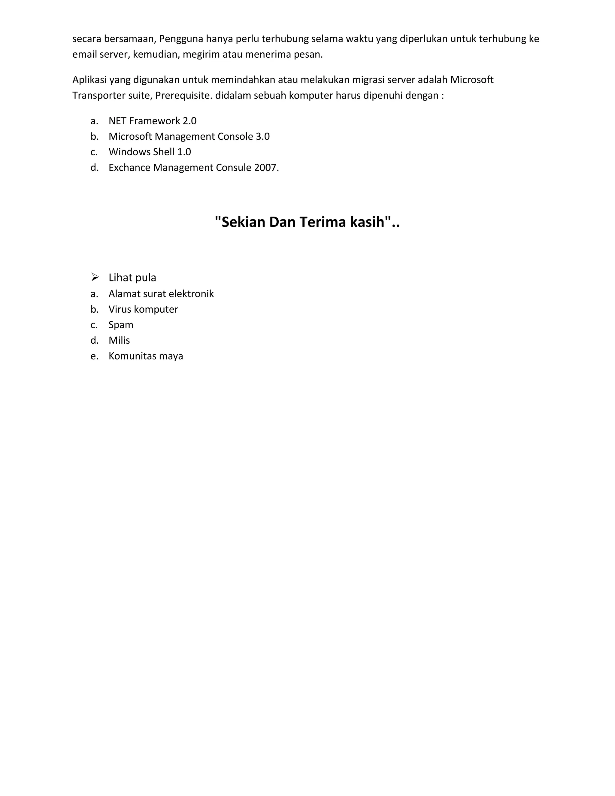 secara bersamaan, Pengguna hanya perlu terhubung selama waktu yang diperlukan untuk terhubung ke
email server, kemudian, megirim atau menerima pesan.
Aplikasi yang digunakan untuk memindahkan atau melakukan migrasi server adalah Microsoft
Transporter suite, Prerequisite. didalam sebuah komputer harus dipenuhi dengan :
a. NET Framework 2.0
b. Microsoft Management Console 3.0
c. Windows Shell 1.0
d. Exchance Management Consule 2007.
"Sekian Dan Terima kasih"..
 Lihat pula
a. Alamat surat elektronik
b. Virus komputer
c. Spam
d. Milis
e. Komunitas maya
 