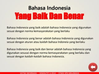 Bahasa Indonesia
Yang Baik Dan Benar
SISTIM INFORMASI - EKSEKUTIF A 2014 - STMIK SPB AIRLANGGA
Bahasa Indonesia yang baik adalah bahasa Indonesia yang digunakan
sesuai dengan norma kemasyarakatan yang berlaku
Bahasa Indonesia yang benar adalah bahasa Indonesia yang digunakan
sesuai dengan aturan atau kaidah bahasa Indoneia yang berlaku
Bahasa Indonesia yang baik dan benar adalah bahasa Indonesia yang
digunakan sesusai dengan norma kemasyarakatan yang berlaku dan
sesuai dengan kaidah-kaidah bahasa Indonesia.
 