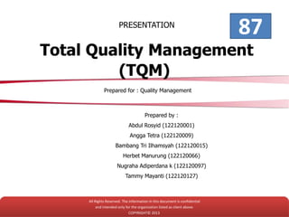 PRESENTATION
Total Quality Management
(TQM)
Prepared for : Quality Management
Prepared by :
Abdul Rosyid (122120001)
Angga Tetra (122120009)
Bambang Tri Ilhamsyah (122120015)
Herbet Manurung (122120066)
Nugraha Adiperdana k (122120097)
Tammy Mayanti (122120127)
All Rights Reserved. The information in this document is confidential
and intended only for the organization listed as client above.
COPYRIGHT© 2013
87
 