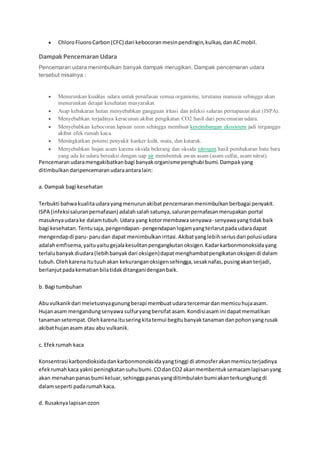  ChloroFluoroCarbon(CFC) dari kebocoranmesinpendingin,kulkas,danACmobil.
Dampak Pencemaran Udara
Pencemaran udara menimbulkan banyak dampak merugikan. Dampak pencemaran udara
tersebut misalnya :
 Menurunkan kualitas udara untuk penafasan semua organisme, terutama manusia sehingga akan
menurunkan derajat kesehatan masyarakat.
 Asap kebakaran hutan menyebabkan gangguan iritasi dan infeksi saluran pernapasan akut (ISPA).
 Menyebabkan terjadinya keracunan akibat pengikatan CO2 hasil dari pencemaran udara.
 Menyebabkan kebocoran lapisan ozon sehingga membuat keseimbangan ekosistem jadi terganggu
akibat efek rumah kaca.
 Meningkatkan potensi penyakit kanker kulit, mata, dan katarak.
 Menyebabkan hujan asam karena oksida belerang dan oksida nitrogen hasil pembakaran batu bara
yang ada ke udara bereaksi dengan uap air membentuk awan asam (asam sulfat, asam nitrat).
Pencemaranudaramengakibatkanbagi banyakorganismepenghubi bumi.Dampakyang
ditimbulkandaripencemaranudaraantaralain:
a. Dampak bagi kesehatan
Terbukti bahwakualitaudarayangmenurunakibatpencemaranmenimbulkanberbagai penyakit.
ISPA (infeksisaluranpernafasan) adalahsalahsatunya,saluranpernafasanmerupakan portal
masuknyaudarake dalamtubuh.Udara yang kotormembawasenyawa- senyawayangtidakbaik
bagi kesehatan.Tentusaja,pengendapan- pengendapanlogamyangterlarutpadaudaradapat
mengendapdi paru- parudan dapat menimbulkaniritasi.Akibatyanglebihseriusdari polusiudara
adalahemfisema,yaituyaitugejalakesulitanpengangkutanoksigen.Kadarkarbonmonoksidayang
terlalubanyakdiudara(lebihbanyakdari oksigen)dapatmenghambatpengikatanoksigendi dalam
tubuh.Olehkarenaitutuuhakan kekuranganoksigensehingga,sesaknafas,pusingakanterjadi,
berlanjutpadakematianbilatidakditanganidenganbaik.
b. Bagi tumbuhan
Abuvulkanikdari meletusnyagunungberapi membuatudaratercemardanmemicuhujaasam.
Hujanasam mengandungsenyawa sulfuryangbersifatasam.Kondisiasamini dapatmematikan
tanamansetempat.Olehkarenaituseringkitatemui begitubanyaktanamandanpohonyangrusak
akibathujanasam atau abu vulkanik.
c. Efekrumah kaca
Konsentrasi karbondioksidadankarbonmonoksidayangtinggi di atmosferakanmemicuterjadinya
efekrumahkaca yakni peningkatansuhubumi.COdanCO2 akanmembentuksemacamlapisanyang
akan menahanpanasbumi keluar,sehinggapanasyangditimbulaknbumiakanterkungkungdi
dalamseperti padarumah kaca.
d. Rusaknyalapisanozon
 
