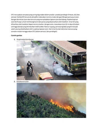 CFC merupakansenyawayangseringdigunakandalamproduk- produkpendingin(freezer,AC) dan
aerosol.KetikaCFCterurai di atmodfermakaakanmemicureaksi denganOksigenpenyusunozon.
Dengandemikianozonakanterurai yangmenyebabkanlapisanozonberlubang.Padahallapisan
ozonberfungsi untukmelindungi bumi dari panasyangdipancarkanolehmatahari.SinarUV yang
dihasilkanolehmatahari dapatmemicukanker,denganozon,masuknyasinarUV ini akandiredam
sehinggadampkyangditimbulkanlebihsedikit.Namunsayang,pemasanglobal yangkini terjadi
salahsatunyadiakibatkanolehrusaknyalapisanozon.Hal ini terntudari aktivitasmanusiayang
semakinmarakmenggunakanCFC(dalamaerosol,danpendingin).
Contoh gambar
1. Asapknalpotkendaraan
2. Kebakaranhutan
 