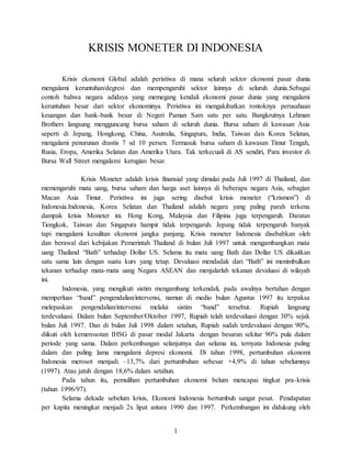 1
KRISIS MONETER DI INDONESIA
Krisis ekonomi Global adalah peristiwa di mana seluruh sektor ekonomi pasar dunia
mengalami keruntuhan/degresi dan mempengaruhi sektor lainnya di seluruh dunia.Sebagai
contoh bahwa negara adidaya yang memegang kendali ekonomi pasar dunia yang mengalami
keruntuhan besar dari sektor ekonominya. Peristiwa ini mengakibatkan rontoknya perusahaan
keuangan dan bank-bank besar di Negeri Paman Sam satu per satu. Bangkrutnya Lehman
Brothers langsung mengguncang bursa saham di seluruh dunia. Bursa saham di kawasan Asia
seperti di Jepang, Hongkong, China, Asutralia, Singapura, India, Taiwan dan Korea Selatan,
mengalami penurunan drastis 7 sd 10 persen. Termasuk bursa saham di kawasan Timur Tengah,
Rusia, Eropa, Amerika Selatan dan Amerika Utara. Tak terkecuali di AS sendiri, Para investor di
Bursa Wall Street mengalami kerugian besar.
Krisis Moneter adalah krisis finansial yang dimulai pada Juli 1997 di Thailand, dan
memengaruhi mata uang, bursa saham dan harga aset lainnya di beberapa negara Asia, sebagian
Macan Asia Timur. Peristiwa ini juga sering disebut krisis moneter (“krismon”) di
Indonesia.Indonesia, Korea Selatan dan Thailand adalah negara yang paling parah terkena
dampak krisis Moneter ini. Hong Kong, Malaysia dan Filipina juga terpengaruh. Daratan
Tiongkok, Taiwan dan Singapura hampir tidak terpengaruh. Jepang tidak terpengaruh banyak
tapi mengalami kesulitan ekonomi jangka panjang. Krisis moneter Indonesia disebabkan oleh
dan berawal dari kebijakan Pemerintah Thailand di bulan Juli 1997 untuk mengambangkan mata
uang Thailand “Bath” terhadap Dollar US. Selama itu mata uang Bath dan Dollar US dikaitkan
satu sama lain dengan suatu kurs yang tetap. Devaluasi mendadak dari “Bath” ini menimbulkan
tekanan terhadap mata-mata uang Negara ASEAN dan menjalarlah tekanan devaluasi di wilayah
ini.
Indonesia, yang mengikuti sistim mengambang terkendali, pada awalnya bertahan dengan
memperluas “band” pengendalian/intervensi, namun di medio bulan Agustus 1997 itu terpaksa
melepaskan pengendalian/intervensi melalui sistim “band” tersebut. Rupiah langsung
terdevaluasi. Dalam bulan September/Oktober 1997, Rupiah telah terdevaluasi dengan 30% sejak
bulan Juli 1997. Dan di bulan Juli 1998 dalam setahun, Rupiah sudah terdevaluasi dengan 90%,
diikuti oleh kemerosotan IHSG di pasar modal Jakarta dengan besaran sekitar 90% pula dalam
periode yang sama. Dalam perkembangan selanjutnya dan selama ini, ternyata Indonesia paling
dalam dan paling lama mengalami depresi ekonomi. Di tahun 1998, pertumbuhan ekonomi
Indonesia merosot menjadi –13,7% dari pertumbuhan sebesar +4,9% di tahun sebelumnya
(1997). Atau jatuh dengan 18,6% dalam setahun.
Pada tahun itu, pemulihan pertumbuhan ekonomi belum mencapai tingkat pra-krisis
(tahun 1996/97).
Selama dekade sebelum krisis, Ekonomi Indonesia bertumbuh sangat pesat. Pendapatan
per kapita meningkat menjadi 2x lipat antara 1990 dan 1997. Perkembangan ini didukung oleh
 
