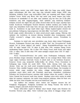 2
suatu kebijakan moneter yang stabil, dengan tingkat inflasi dan bunga yang rendah, dengan
tingkat perkembangan nilai tukar mata uang yang terkendali rendah, dengan APBN yang
Berimbang, kebijakan Ekspor yang terdiversifikasi (tidak saja tergantung pada Migas), dengan
kebijakan Neraca Modal yang liberal, baik bagi modal yang masuk maupun yang keluar.
Kesuksesan ini menimbulkan di satu pihak suatu optimisme yang luar biasa dan di lain pihak
keteledoran yang tidak tanggung-tanggung. Suatu optimisme yang mendorong kebijakan-
kebijakan ekonomi dan tingkat laku para pelaku ekonomi dalam dan luar negeri, sepertinya lepas
kendali. Kesuksesan Pembangunan Ekonomi Indonesia demikian memukau para kreditor luar
negeri yang menyediakan kredit tanpa batas dan juga tanpa meneliti proyek-proyek yang diberi
kredit itu. Keteledoran ini juga terjadi dalam negeri. Dimana kegiatan-kegiatan ekonomi dan
para pelakunya berlangsung tanpa pengawasan dan tidak dilihat “cost benefit” secara cermat.
Kredit jangka pendek diinvestasikan ke dalam proyek-proyek jangka panjang. Didorong oleh
optimisme dan keteledoran ini ekonomi didorong bertumbuh diatas kemampuannya sendiri
(“bubble economics”), sehingga waktu datang tekanan-tekanan moneter, Pertumbuhan itu
ambruk!
Sementara itu terjadi pula suatu perombakan yang drastis dalam strategi Pembangunan
Ekonomi. Pembangunan Ekonomi yang selama ini adalah “State” dan “Government-led” beralih
menjadi “led by private initiatives and market”. Hutang Pemerintah/Resmi/Negara turun dari
USD. 80 milyar menjadi USD. 50 milyar di akhir tahun 1996, sementara Hutang Swasta
membumbung dengan cepatnya. Jika di tahun 1996 Hutang Swasta masih berada pada tingkat
USD. 15 milyar, maka di akhir tahun 1996 sudah meningkat menjadi antara USD. 65 milyar –
USD. 75 milyar.
Proses Swastanisasi/Privatisasi dari pelaku utama Pembangunan berlangsung melalui
proses liberalisasi dengan mekanisme Deregulasi diliputi visi dan semangat liberal. Dalam waktu
sangat singkat bertebaran bank-bank Swasta di seluruh tanah air dan bertaburan Korporasi-
Korporasi Swasta yang memperoleh fasilitas-fasilitas tak terbatas. Proses Swastanisasi ini
berlangsung tanpa kendali dan penuh KKN. Maka ketika diserang krisis mata uang,
sikonnya belum siap dan masih penuh kerapuhan-kerapuhan, terlebih dunia Perbankan dan
Korporasi. Maka runtuhlah bangunan modern dalam tubuh Ekonomi Bangsa. Dan kerapuhan ini
ternyata adalah sangat mendalam dan meluas, sehingga tindakan-tindakan penyehatan-
penyehatan seperti injeksi modal oleh Pemerintah, upaya-upaya rekapitalisasi, restrukturisasi
Perbankan dan Korporasi-Korporasi sepertinya tidak mempan selama dan sesudah 5 tahun ini.
Sektor Finansial dan Korporasi masih tetap terpuruk. Rapuhnya sektor-sektor modern ini adalah
dalam hal organisasi, manajemen, dan mental orang-orang/para pelakunya, dalam hal bisnis serta
akhlak dan moral. Suatu kerapuhan total dan secara institusional pula!
Apa implikasi dari runtuhnya sektor modern dari bangunan ekonomi kita ini?
Peningkatan Pengangguran, Peningkatan Kemiskinan dan Hutang Nasional. Dan hal-hal ini
langsung mengena pada nasib ekonomi Rakyat kita.
Namun akibat-akibat negatif ini dihadapi rakyat banyak dengan suatu Resistensi dan
Kreativitas Ekonomi yang militan. Sektor tradisional yang selama ini dianggap sebagai sektor
 