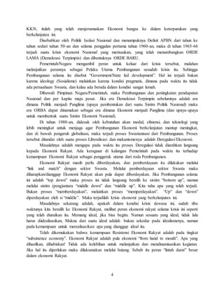 4
KKN, itulah yang telah menjerumuskan Ekonomi bangsa ke dalam keterpurukan yang
berkelanjutan ini.
Disebabkan oleh Politik Isolasi Nasional dan menumpuknya Defisit APBN dari tahun ke
tahun sedari tahun 50-an dan selama penggalan pertama tahun 1960-an, maka di tahun 1965-66
terjadi suatu krisis ekonomi Nasional yang merisaukan, yang telah menumbangkan ORDE
LAMA (Demokrasi Terpimpin) dan dibentuknya ORDE BARU.
Pemerintah/Negara mengambil peran untuk keluar dari krisis tersebut, malahan
melanjutkan perannya sebagai Pelaku Utama Pembangunan sesudah krisis itu. Sehingga
Pembangunan selama itu disebut “Government/State led development”. Hal ini terjadi bukan
karena ideology (Sosialisme) melainkan karena kondisi pragmatis, dimana pada waktu itu tidak
ada perusahaan Swasta, dan kalau ada berada dalam kondisi sangat lemah.
Dibawah Pimpinan Negara/Pemerintah, maka Pembangunan dan peningkatan pendapatan
Nasional dan per kapita maju pesat. Jika era Demokrasi Terpimpin sebelumnya adalah era
dimana Politik menjadi Panglima (upaya pembentukan dari suatu Sistim Politik Nasional) maka
era ORBA dapat dinamakan sebagai era dimana Ekonomi menjadi Panglima (dan upaya-upaya
untuk membentuk suatu Sistim Ekonomi Nasional).
Di tahun 1980-an, didesak oleh kebutuhan akan modal, efisiensi, dan teknologi yang
lebih meningkat untuk menjaga agar Pembangunan Ekonomi berkelanjutan mantap meningkat,
dan di bawah pengaruh globalisasi, maka terjadi proses Swastanisasi dari Pembangunan. Proses
tersebut ditandai oleh suatu proses Liberalisasi dan mekanismenya adalah Deregulasi/Ekonomi.
Masalahnya adalah mengapa pada waktu itu proses Deregulasi tidak diarahkan langsung
kepada Ekonomi Rakyat. Ada keraguan di kalangan Pemerintah pada waktu itu terhadap
kemampuan Ekonomi Rakyat sebagai penggerak utama dari roda Pembangunan.
Ekonomi Rakyat masih perlu diberdayakan, dan pemberdayaan itu dilakukan melalui
“link and match” dengan sektor Swasta. Melalui pemberdayaan sektor Swasta maka
diharapkan/dianggap Ekonomi Rakyat akan pula dapat diberdayakan. Jika Pembangunan selama
ini adalah “top down” maka proses ini tidak langsung beralih ke sistim “bottom up”, namun
melalui sistim (peng)antara “middle down” dan “middle up”. Kita tahu apa yang telah terjadi.
Bukan proses “memberdayakan”, melainkan proses “memperdayakan”. “Up” dan “down”
diperdayakan oleh si “middle”. Maka terjadilah krisis ekonomi yang berkelanjutan ini.
Masalahnya sekarang adalah, apakah dalam kondisi krisis dewasa ini, sudah tiba
waktunya kita beralih ke Ekonomi Rakyat, melihat peran ekonomi rakyat selama krisis ini seperti
yang telah diuraikan itu. Memang ideal, jika bisa begitu. Namun sesuatu yang ideal, tidak lalu
harus diidealisasikan, Makna dari suatu ideal adalah bukan sekedar pada idealismenya, namun
pada kemampuan untuk merealisasikan apa yang dianggap ideal itu.
Telah dikemukakan bahwa kemampuan Resistensi Ekonomi Rakyat adalah pada tingkat
“subsistence economy”. Ekonomi Rakyat adalah pula ekonomi “from hand to mouth”. Apa yang
dihasilkan, dihabiskan! Tidak ada kelebihan untuk melanjutkan dan mendinamisasikan kegiatan.
Jika hal itu diperlukan maka dilaksanakan melalui hutang. Sebab itu peran “lintah darat” besar
dalam ekonomi Rakyat.
 