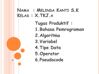 NAMA : MELINDA KANTI S.K 
KELAS : X.TKJ.A 
Tugas Produktif : 
1.Bahasa Pemrograman 
2.Algoritma 
3.Variabel 
4.Tipe Data 
5.Operator 
6.Pseudocode 
 