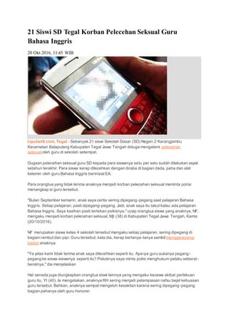 21 Siswi SD Tegal Korban Pelecehan Seksual Guru
Bahasa Inggris
20 Okt 2016, 11:45 WIB
Liputan6.com, Tegal - Sebanyak 21 siswi Sekolah Dasar (SD) Negeri 2 Karangjambu
Kecamatan Balapulang Kabupaten Tegal Jawa Tengah diduga mengalami pelecehan
seksual oleh guru di sekolah setempat.
Dugaan pelecehan seksual guru SD kepada para siswanya satu per satu sudah dilakukan sejak
setahun terakhir. Para siswa kerap dilecehkan dengan diraba di bagian dada, paha dan alat
kelamin oleh guru Bahasa Inggris berinisial EA.
Para orangtua yang tidak terima anaknya menjadi korban pelecehan seksual meminta polisi
menangkap si guru tersebut.
"Bulan September kemarin, anak saya cerita sering dipegang-pegang saat pelajaran Bahasa
Inggris. Setiap pelajaran, pasti dipegang-pegang. Jadi, anak saya itu takut kalau ada pelajaran
Bahasa Inggris. Saya kasihan pasti tertekan psikisnya," ucap orangtua siswa yang anaknya, NF,
mengaku menjadi korban pelecehan seksual, Mjl (38) di Kabupaten Tegal Jawa Tengah, Kamis
(20/10/2016).
NF merupakan siswa kelas 4 sekolah tersebut mengaku setiap pelajaran, sering dipegang di
bagian rambut dan pipi. Guru tersebut, kata dia, kerap bertanya-tanya sambil menggerayangi
badan anaknya.
"Ya jelas kami tidak terima anak saya dilecehkan seperti itu. Apa iya guru sukanya pegang-
pegang ke siswa-siswanya seperti itu? Pokoknya saya minta polisi menghukum pelaku seberat-
beratnya," dia menjelaskan
Hal senada juga diungkapkan orangtua siswi lainnya yang mengaku kecewa akibat perlakuan
guru itu, Yt (40). Ia mengatakan, anaknya RH sering menjadi pelampiasan nafsu bejat kebuasan
guru tersebut. Bahkan, anaknya sempat mengeluh kesakitan karena sering dipegang-pegang
bagian pahanya oleh guru honorer.
 