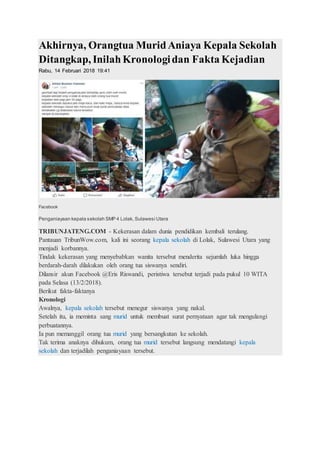 Akhirnya, Orangtua MuridAniaya Kepala Sekolah
Ditangkap, InilahKronologidan Fakta Kejadian
Rabu, 14 Februari 2018 19:41
Facebook
Penganiayaan kepala sekolah SMP 4 Lolak, Sulawesi Utara
TRIBUNJATENG.COM - Kekerasan dalam dunia pendidikan kembali terulang.
Pantauan TribunWow.com, kali ini seorang kepala sekolah di Lolak, Sulawesi Utara yang
menjadi korbannya.
Tindak kekerasan yang menyebabkan wanita tersebut menderita sejumlah luka hingga
berdarah-darah dilakukan oleh orang tua siswanya sendiri.
Dilansir akun Facebook @Eris Riswandi, peristiwa tersebut terjadi pada pukul 10 WITA
pada Selasa (13/2/2018).
Berikut fakta-faktanya
Kronologi
Awalnya, kepala sekolah tersebut menegur siswanya yang nakal.
Setelah itu, ia meminta sang murid untuk membuat surat pernyataan agar tak mengulangi
perbuatannya.
Ia pun memanggil orang tua murid yang bersangkutan ke sekolah.
Tak terima anaknya dihukum, orang tua murid tersebut langsung mendatangi kepala
sekolah dan terjadilah penganiayaan tersebut.
 
