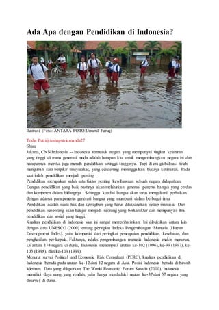 Ada Apa dengan Pendidikan di Indonesia?
Ilustrasi (Foto: ANTARA FOTO/Umarul Faruq)
Tesha Putri@teshaputriamanda27
Share
Jakarta, CNN Indonesia -- Indonesia termasuk negara yang mempunyai tingkat kelahiran
yang tinggi di mana generasi muda adalah harapan kita untuk mengembangkan negara ini dan
harapannya mereka juga meraih pendidikan setinggi-tingginya. Tapi di era globalisasi telah
mengubah cara berpikir masyarakat, yang cenderung meninggalkan budaya ketimuran. Pada
saat inilah pendidikan menjadi penting.
Pendidikan merupakan salah satu faktor penting kewibawaan sebuah negara didapatkan.
Dengan pendidikan yang baik pastinya akan melahirkan generasi penerus bangsa yang cerdas
dan kompeten dalam bidangnya. Sehingga kondisi bangsa akan terus mengalami perbaikan
dengan adanya para penerus generasi bangsa yang mumpuni dalam berbagai ilmu.
Pendidikan adalah suatu hak dan kewajiban yang harus dilaksanakan setiap manusia. Dari
pendidikan seseorang akan belajar menjadi seorang yang berkarakter dan mempunyai ilmu
pendidikan dan sosial yang tinggi.
Kualitas pendidikan di Indonesia saat ini sangat memprihatinkan. Ini dibuktikan antara lain
dengan data UNESCO (2000) tentang peringkat Indeks Pengembangan Manusia (Human
Development Index), yaitu komposisi dari peringkat pencapaian pendidikan, kesehatan, dan
penghasilan per kepala. Faktanya, indeks pengembangan manusia Indonesia makin menurun.
Di antara 174 negara di dunia, Indonesia menempati urutan ke-102 (1996), ke-99 (1997), ke-
105 (1998), dan ke-109 (1999).
Menurut survei Political and Economic Risk Consultant (PERC), kualitas pendidikan di
Indonesia berada pada urutan ke-12 dari 12 negara di Asia. Posisi Indonesia berada di bawah
Vietnam. Data yang dilaporkan The World Economic Forum Swedia (2000), Indonesia
memiliki daya saing yang rendah, yaitu hanya menduduki urutan ke-37 dari 57 negara yang
disurvei di dunia.
 