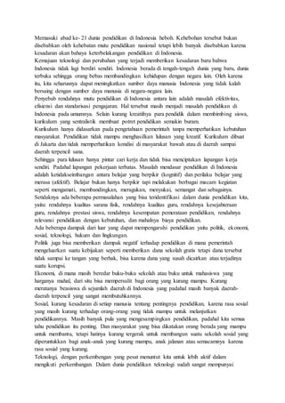 Memasuki abad ke- 21 dunia pendidikan di Indonesia heboh. Kehebohan tersebut bukan
disebabkan oleh kehebatan mutu pendidikan nasional tetapi lebih banyak disebabkan karena
kesadaran akan bahaya keterbelakangan pendidikan di Indonesia.
Kemajuan teknologi dan perubahan yang terjadi memberikan kesadaran baru bahwa
Indonesia tidak lagi berdiri sendiri. Indonesia berada di tengah-tengah dunia yang baru, dunia
terbuka sehingga orang bebas membandingkan kehidupan dengan negara lain. Oleh karena
itu, kita seharusnya dapat meningkatkan sumber daya manusia Indonesia yang tidak kalah
bersaing dengan sumber daya manusia di negara-negara lain.
Penyebab rendahnya mutu pendidikan di Indonesia antara lain adalah masalah efektivitas,
efisiensi dan standarisasi pengajaran. Hal tersebut masih menjadi masalah pendidikan di
Indonesia pada umumnya. Selain kurang kreatifnya para pendidik dalam membimbing siswa,
kurikulum yang sentralistik membuat potret pendidikan semakin buram.
Kurikulum hanya didasarkan pada pengetahuan pemerintah tanpa memperhatikan kebutuhan
masyarakat. Pendidikan tidak mampu menghasilkan lulusan yang kreatif. Kurikulum dibuat
di Jakarta dan tidak memperhatikan kondisi di masyarakat bawah atau di daerah sampai
daerah terpencil sana.
Sehingga para lulusan hanya pintar cari kerja dan tidak bisa menciptakan lapangan kerja
sendiri. Padahal lapangan pekerjaan terbatas. Masalah mendasar pendidikan di Indonesia
adalah ketidakseimbangan antara belajar yang berpikir (kognitif) dan perilaku belajar yang
merasa (afektif). Belajar bukan hanya berpikir tapi melakukan berbagai macam kegiatan
seperti mengamati, membandingkan, meragukan, menyukai, semangat dan sebagainya.
Setidaknya ada beberapa permasalahan yang bisa teridentifikasi dalam dunia pendidikan kita,
yaitu: rendahnya kualitas sarana fisik, rendahnya kualitas guru, rendahnya kesejahteraan
guru, rendahnya prestasi siswa, rendahnya kesempatan pemerataan pendidikan, rendahnya
relevansi pendidikan dengan kebutuhan, dan mahalnya biaya pendidikan.
Ada beberapa dampak dari luar yang dapat mempengaruhi pendidikan yaitu politik, ekonomi,
sosial, teknologi, hukum dan lingkungan.
Politik juga bisa memberikan dampak negatif terhadap pendidikan di mana pemerintah
mengeluarkan suatu kebijakan seperti memberikan dana sekolah gratis tetapi dana tersebut
tidak sampai ke tangan yang berhak, bisa karena dana yang susah dicairkan atau terjadinya
suatu korupsi.
Ekonomi, di mana masih beredar buku-buku sekolah atau buku untuk mahasiswa yang
harganya mahal, dari situ bisa mempersulit bagi orang yang kurang mampu. Kurang
meratanya beasiswa di sejumlah daerah di Indonesia yang padahal masih banyak daerah-
daerah terpencil yang sangat membutuhkannya.
Sosial, kurang kesadaran di setiap manusia tentang pentingnya pendidikan, karena rasa sosial
yang masih kurang terhadap orang-orang yang tidak mampu untuk melanjutkan
pendidikannya. Masih banyak pula yang mengesampingkan pendidikan, padahal kita semua
tahu pendidikan itu penting. Dan masyarakat yang bisa dikatakan orang berada yang mampu
untuk membantu, tetapi hatinya kurang tergerak untuk membangun suatu sekolah sosial yang
diperuntukkan bagi anak-anak yang kurang mampu, anak jalanan atau semacamnya karena
rasa sosial yang kurang.
Teknologi, dengan perkembengan yang pesat menuntut kita untuk lebih aktif dalam
mengikuti perkembangan. Dalam dunia pendidikan teknologi sudah sangat mempunyai
 