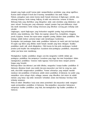 dampak yang begitu positif karena mulai memperlihatkan perubahan yang cukup signifikan.
Karena sudah terdapat E-book dan E-learning memudahkan kita untuk belajar.
Hukum, penegakan suatu aturan karena masih banyak kekerasan di lingkungan sekolah, atau
sekarang keluarnya berita tentang bullying di salah satu universitas ternama di Jakarta.
Beberapa buku yang diterbitkan yang ditargetkan untuk anak sekolahan yang didalamnya ada
unsur seksual. Seorang guru yang seharusnya menjadi panutan bagi para didikannya tetapi
kita masih menemukan berita tentang kekerasan yang diberikan seorang guru terhadap anak
sekolah.
Lingkungan, seperti lingkungan yang berkarakter sangatlah penting bagi perkembangan
individu yang mendukung cinta Tuhan dan segenap ciptaan-Nya, kemandirian, tanggung
jawab, kejujuran, hormat dan sopan santun sangatlah penting didalam dunia pendidikan. Dan
keluarga adalah institusi pertama tempat anak memabangun karakternya.
Kesimpulan dari pandangan dunia untuk pendidikan Indonesia ini masih jauh dari kata layak.
Di segala segi faktor yang dibahas masih banyak masalah yang harus ditangani. Kualitas
pendidikan masih sulit sekali ditingkatkan. Oleh karena itu kita perlu membangun kembali
pondasi pola berpikir kita meningkatkan kesadaran akan pentingnya pendidikan, masyarakat
sekitar pun harus turut mendukung.
Meningkatkan kualitas pendidikan dengan cara kita mengetahui terlebih dahulu apa
pentingnya pendidikan dan mempunyai kesadaran yang tinggi dan turut berpatisipasi dalam
meningkatkan pendidikan. Generasi muda tugasnya berat karena harus menjadi penerus
bangsa yang beradab.
Beberapa faktor dan informasi pun telah dibahas, mengetahui kenapa kualitas pendidikan di
Indonesia dikatakan lemah atau rendah dan para masyarakat pun baik itu orang tua, anak-
anak, akan lebih mengutamakan pendidikan. Namun sebenarnya yang menjadi masalah
mendasar dari pendidikan di Indonesia adalah sistem pendidikan di Indonesia itu sendiri yang
menjadikan siswa sebagai objek, sehingga manusia yang dihasilkan dari sistem ini adalah
manusia yang hanya siap untuk memenuhi kebutuhan zaman dan bukannya bersikap kritis
terhadap zamannya.
Maka di sinilah dibutuhkan kerja sama antara pemerintah dan masyarakat untuk mengatasi
segala permasalahan pendidikan di Indonesia. Dan menjadikan masyarakat Indonesiam
mempunyai kualitas pendidikan yang baik, dan meningkatkan lagi kualitas pendidikan di
Indonesia.
 