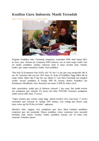 Kualitas Guru Indonesia Masih Terendah
RABU, 27 APR 2016 10:40 | EDITOR : YUSUF ASYARI
Pengamat Pendidikan Indra Charisniadji mengatakan, pemenuhan SDM untuk hadapi MEA
itu harus cepat. Menurut dia, kompetensi SDM Indonesia saat ini masih sangat rendah. Dari
sisi kualitas pendidikan, misalnya, Indonesia masih di urutan terendah dunia. Padahal,
kualitas guru sangat menentukan kualitas hasil pendidikan.
”Dari hasil Uji Kompetensi Guru (UKG) ada 192 dari 1,6 juta guru yang memperoleh nilai di
atas 90. Sementara nilai rata-rata UKG hanya 56. Kalau di Pendidikan Tinggi (Dikti) nilai ini
sangat rendah. Bukan nilai D lagi bisa saja nilainya F,” kata Indra Charisniadji usai mengikuti
seminar nasional pendidikan di Gedung DPR RI bersama Menteri Pendidikan dan
Kebudayaan (Mendikbud) Anies Baswedan dan komisi X DPR RI, Selasa (26/4).
Indra menyebutkan, jumlah guru di Indonesia sebanyak 3 juta orang. Dari jumlah tersebut
ada peningkatan guru sebanyak 823 persen dari tahun 1999/2000. Sementara, peningkatan
jumlah peserta didik hanya 17 persen.
”Angka kenaikan guru rasionya sangat tinggi. Apakah kenaikan siswa yang hanya 17 persen
memerlukan guru sebanyak itu. Apalagi, 2005 misalnya, rasio tertinggi guru honorer yang
hanya terima gaji Rp 90 ribu per bulan,” ungkapnya.
Dikatakan Indra, tingginya rasio peningkatan guru harus diikuti kebijakan pendidikan
kompetensi guru dari pemerintah. Khusus pendidikan vokasi, menurutnya harus memenuhi
kebutuhan dunia industri. Pasalnya, kualitas pendidikan kejuruan saat ini belum tentu
memenuhi kebutuhan industri.
 