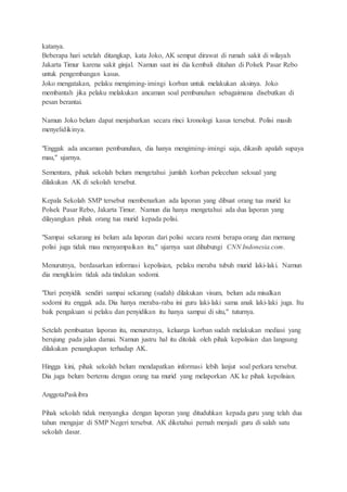 katanya.
Beberapa hari setelah ditangkap, kata Joko, AK sempat dirawat di rumah sakit di wilayah
Jakarta Timur karena sakit ginjal. Namun saat ini dia kembali ditahan di Polsek Pasar Rebo
untuk pengembangan kasus.
Joko mengatakan, pelaku mengiming-imingi korban untuk melakukan aksinya. Joko
membantah jika pelaku melakukan ancaman soal pembunuhan sebagaimana disebutkan di
pesan berantai.
Namun Joko belum dapat menjabarkan secara rinci kronologi kasus tersebut. Polisi masih
menyelidikinya.
"Enggak ada ancaman pembunuhan, dia hanya mengiming-imingi saja, dikasih apalah supaya
mau," ujarnya.
Sementara, pihak sekolah belum mengetahui jumlah korban pelecehan seksual yang
dilakukan AK di sekolah tersebut.
Kepala Sekolah SMP tersebut membenarkan ada laporan yang dibuat orang tua murid ke
Polsek Pasar Rebo, Jakarta Timur. Namun dia hanya mengetahui ada dua laporan yang
dilayangkan pihak orang tua murid kepada polisi.
"Sampai sekarang ini belum ada laporan dari polisi secara resmi berapa orang dan memang
polisi juga tidak mau menyampaikan itu," ujarnya saat dihubungi CNN Indonesia.com.
Menurutnya, berdasarkan informasi kepolisian, pelaku meraba tubuh murid laki-laki. Namun
dia mengklaim tidak ada tindakan sodomi.
"Dari penyidik sendiri sampai sekarang (sudah) dilakukan visum, belum ada misalkan
sodomi itu enggak ada. Dia hanya meraba-raba ini guru laki-laki sama anak laki-laki juga. Itu
baik pengakuan si pelaku dan penyidikan itu hanya sampai di situ," tuturnya.
Setelah pembuatan laporan itu, menurutnya, keluarga korban sudah melakukan mediasi yang
berujung pada jalan damai. Namun justru hal itu ditolak oleh pihak kepolisian dan langsung
dilakukan penangkapan terhadap AK.
Hingga kini, pihak sekolah belum mendapatkan informasi lebih lanjut soal perkara tersebut.
Dia juga belum bertemu dengan orang tua murid yang melaporkan AK ke pihak kepolisian.
AnggotaPaskibra
Pihak sekolah tidak menyangka dengan laporan yang dituduhkan kepada guru yang telah dua
tahun mengajar di SMP Negeri tersebut. AK diketahui pernah menjadi guru di salah satu
sekolah dasar.
 