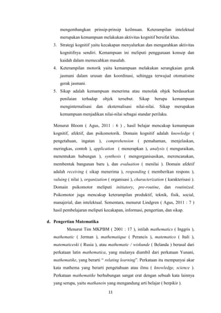 11
mengembangkan prinsip-prinsip keilmuan. Keterampilan intelektual
merupakan kemampuan melakukan aktivitas kognitif bersifat khas.
3. Strategi kognitif yaitu kecakapan menyalurkan dan mengarahkan aktivitas
kognitifnya sendiri. Kemampuan ini meliputi penggunaan konsep dan
kaidah dalam memecahkan masalah.
4. Keterampilan motorik yaitu kemampuan melakukan serangkaian gerak
jasmani dalam urusan dan koordinasi, sehingga terwujud otomatisme
gerak jasmani.
5. Sikap adalah kemampuan menerima atau menolak objek berdasarkan
penilaian terhadap objek tersebut. Sikap berupa kemampuan
menginternalisasi dan eksternalisasi nilai-nilai. Sikap merupakan
kemampuan menjadikan nilai-nilai sebagai standar perilaku.
Menurut Bloom ( Agus, 2011 : 6 ) , hasil belajar mencakup kemampuan
kognitif, afektif, dan psikomotorik. Domain kognitif adalah knowledge (
pengetahuan, ingatan ), comprehension ( pemahaman, menjelaskan,
meringkas, contoh ), application ( menerapkan ), analysis ( menguraikan,
menentukan hubungan ), synthesis ( mengorganisasikan, merencanakan,
membentuk bangunan baru ), dan evaluation ( menilai ). Domain afektif
adalah receiving ( sikap menerima ), responding ( memberikan respons ),
valuing ( nilai ), organization ( organisasi ), characterization ( karakterisasi ).
Domain psikomotor meliputi initiatory, pre-routine, dan routinized.
Psikomotor juga mencakup keterampilan produktif, teknik, fisik, social,
manajerial, dan intelektual. Sementara, menurut Lindgren ( Agus, 2011 : 7 )
hasil pembelajaran meliputi kecakapan, informasi, pengertian, dan sikap.
d. Pengertian Matematika
Menurut Tim MKPBM ( 2001 : 17 ), istilah mathematics ( Inggris ),
mathematic ( Jerman ), mathematique ( Perancis ), matematico ( Itali ),
matematiceski ( Rusia ), atau mathematic / wiskunde ( Belanda ) berasal dari
perkataan latin mathematica, yang mulanya diambil dari perkataan Yunani,
mathematike, yang berarti “ relating learning”. Perkataan itu mempunyai akar
kata mathema yang berarti pengetahuan atau ilmu ( knowledge, science ).
Perkataan mathematike berhubungan sangat erat dengan sebuah kata lainnya
yang serupa, yaitu mathanein yang mengandung arti belajar ( berpikir ).
 