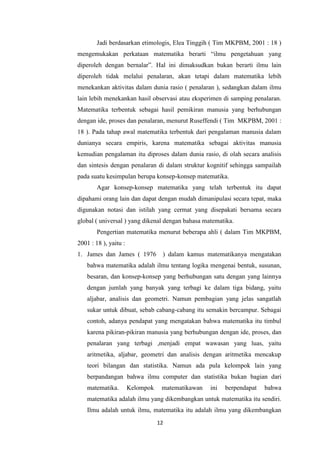 12
Jadi berdasarkan etimologis, Elea Tinggih ( Tim MKPBM, 2001 : 18 )
mengemukakan perkataan matematika berarti “ilmu pengetahuan yang
diperoleh dengan bernalar”. Hal ini dimaksudkan bukan berarti ilmu lain
diperoleh tidak melalui penalaran, akan tetapi dalam matematika lebih
menekankan aktivitas dalam dunia rasio ( penalaran ), sedangkan dalam ilmu
lain lebih menekankan hasil observasi atau eksperimen di samping penalaran.
Matematika terbentuk sebagai hasil pemikiran manusia yang berhubungan
dengan ide, proses dan penalaran, menurut Ruseffendi ( Tim MKPBM, 2001 :
18 ). Pada tahap awal matematika terbentuk dari pengalaman manusia dalam
dunianya secara empiris, karena matematika sebagai aktivitas manusia
kemudian pengalaman itu diproses dalam dunia rasio, di olah secara analisis
dan sintesis dengan penalaran di dalam struktur kognitif sehingga sampailah
pada suatu kesimpulan berupa konsep-konsep matematika.
Agar konsep-konsep matematika yang telah terbentuk itu dapat
dipahami orang lain dan dapat dengan mudah dimanipulasi secara tepat, maka
digunakan notasi dan istilah yang cermat yang disepakati bersama secara
global ( universal ) yang dikenal dengan bahasa matematika.
Pengertian matematika menurut beberapa ahli ( dalam Tim MKPBM,
2001 : 18 ), yaitu :
1. James dan James ( 1976 ) dalam kamus matematikanya mengatakan
bahwa matematika adalah ilmu tentang logika mengenai bentuk, susunan,
besaran, dan konsep-konsep yang berhubungan satu dengan yang lainnya
dengan jumlah yang banyak yang terbagi ke dalam tiga bidang, yaitu
aljabar, analisis dan geometri. Namun pembagian yang jelas sangatlah
sukar untuk dibuat, sebab cabang-cabang itu semakin bercampur. Sebagai
contoh, adanya pendapat yang mengatakan bahwa matematika itu timbul
karena pikiran-pikiran manusia yang berhubungan dengan ide, proses, dan
penalaran yang terbagi ,menjadi empat wawasan yang luas, yaitu
aritmetika, aljabar, geometri dan analisis dengan aritmetika mencakup
teori bilangan dan statistika. Namun ada pula kelompok lain yang
berpandangan bahwa ilmu computer dan statistika bukan bagian dari
matematika. Kelompok matematikawan ini berpendapat bahwa
matematika adalah ilmu yang dikembangkan untuk matematika itu sendiri.
Ilmu adalah untuk ilmu, matematika itu adalah ilmu yang dikembangkan
 