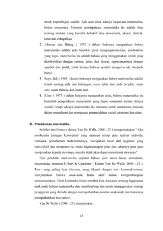 13
untuk kepentingan sendiri. Ada atau tidak adanya kegunaan matematika,
bukan urusannya. Menurut pendapatnya, matematika itu adalah ilmu
tentang struktur yang bersifat deduktif atau aksiomatik, akurat, abstrak,
ketat dan sebagainya.
2. Johnson dan Rising ( 1972 ) dalam bukunya mengatakan bahwa
matematika adalah pola berpikir, pola mengorganisasikan, pembuktian
yang logic, matematika itu adalah bahasa yang menggunakan istilah yang
didefinisikan dengan cermat, jelas, dan akurat, representasinya dengan
symbol dan padat, lebih berupa bahasa symbol mengenai ide daripada
bunyi.
3. Reys, dkk ( 1984 ) dalam bukunya mengatakan bahwa matematika adalah
telaah tentang pola dan hubungan, suatu jalan atau pola berpikir, suatu
seni, suatu bahasa, dan suatu alat.
4. Kline ( 1973 ) dalam bukunya mengatakan pula, bahwa matematika itu
bukanlah pengetahuan menyendiri yang dapat sempurna karena dirinya
sendiri, tetapi adanya matematika itu terutama untuk membantu manusia
dalam memahami dan menguasai permasalahan social, ekonomi dan alam.
B. Pemahaman matematika
Schifter dan Fosnot ( dalam Van De Walle, 2008 : 23 ) mengemukakan “ Jika
pembuatan jaringan konseptual yang memuat setiap peta realitas individu,
termasuk pemahaman matematikanya, merupakan hasil dari kegiatan yang
konstruktif dan interpretative, maka bagaimanapun jelas dan sabarnya para guru
menjelaskan kepada siswanya, mereka tidak akan dapat memahami siswanya”.
Para pendidik matematika sepakat bahwa para siswa harus memahami
matematika, menurut Hilbert & Carpenter ( Dalam Van De Walle, 2008 : 23 ).
Teori yang paling luas diterima, yang dikenal dengan teori konstruktivisme,
menyarankan bahwa anak-anak harus aktif dalam mengembangkan
pemahamannya. Teori konstruktivisme member kita wawasan tentang bagaimana
anak-anak belajar matematika dan membimbing kita untuk menggunakan strategi
pengajaran yang dimulai dengan memperhatikan kondisi anak-anak dan bukannya
memperhatikan kita sendiri.
Van De Walle ( 2008 : 23 ) menjelaskan :
 