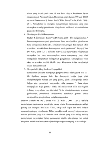 19
siswa yang berada pada atau di atas batas tingkat kecakapan dalam
matematika di Amerika Serikat, khususnya antara tahun 2000 dan 20003
menurut Klootsterman & Loster dan NCTM ( dalam Van De Walle, 2008 :
28 ). Peningkatan ini mungkin mencerminkan penekanan yang terus
meningkat terhadap pemahaman sebagaimana terlihat di sekolah-sekolah
pada periode tersebut.
6. Membangun Sendiri Pemahaman
Hiebert & Carpenter ( dalam Van De Walle, 2008 : 28 ) mengemukakan “
Penemuan-penemuan pada pemahaman dapat menghasilkan pemahaman
baru, sebagaimana bola salju. Semakin besar jaringan dan menjadi lebih
terstruktur, semakin besar kemungkinan untuk penemuan”. Skemp ( Van
De Walle, 2008 : 28 ) mencatat bahwa jika memperoleh pengetahuan
merupakan hal yang menyenangkan, maka orang-orang yang telah
mempunyai pengetahuan memperoleh pengetahuan kemungkinan besar
akan menemukan sendiri ide-ide baru, khususnya ketika menghadapi
situasi pemecahan soal.
7. Memperbaiki Sikap dan Rasa Percaya Diri
Pemahaman relasional mempunyai pengaruh afektif dan kognitif. Bila ide-
ide dipahami dengan baik dan dimengerti, pelajar juga telah
mengembangkan konsep diri yang positif, yakni kecakapannya untuk
belajar dan memahami matematika. Ada perasaan “ Saya dapat
mengerjakan! Saya paham!” Tidak ada alasan untuk takut atau kagum
terhadap pengetahuan yang dipelajari. Di sisi lain dari rangkaian kesatuan
pemahaman, pemahaman instrumental mempunyai potensi untuk
menghasilkan keingintahuan terhadap matematika.
Menurut Standar NCTM ( dalam Van De Walle , 2008 : 29 ), “Prinsip
pembelajaran membuatnya sangat jelas bahwa belajar dengan pemahaman adalah
penting dan mungkin dilakukan. Yakni, setiap anak dapat dan harus belajar
matematika dengan pemahaman. Tidak mungkin untuk memperkirakan macam-
macam persoalan yang akan dihadapi anak dimasa yang akan dating. Prinsip
pembelajaran menyatakan bahwa pemahaman adalah satu-satunya cara untuk
menjamin bahwa anak-anak akan dapat mengatasi persoalan yang akan dihadapi”.
 