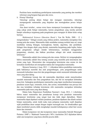 2
Penilaian harus mendukung pembelajaran matematika yang penting dan memberi
informasi yang berguna bagi guru dan siswa.
6. Prinsip Teknologi
Teknologi penting dalam belajar dan mengajar matematika, teknologi
mempengaruhi matematika yang diajarkan dan meningkatkan proses belajar
siswa.
Atas dasar tersebut , semua siswa harus mempunyai kesempatan dan dukungan
yang cukup untuk belajar matematika, karena pengetahuan yang mereka peroleh
hampir seluruhnya tergantung pada pengalaman guru mengajar di dalam kelas setiap
harinya.
Mathematical Sciences Education Board ( Van De Walle, 2008 : 12 )
mengemukakan “ Sebagai sesuatu yang sifatnya praktis, matematika merupakan ilmu
tentang pola dan urutan. Matematika tidak membahas tentang molekul atau sel, tetapi
membahas tentang bilangan, kemungkinan, bentuk, algoritma, dan perubahan.
Sebagai ilmu dengan objek yang abstrak, matematika bergantung pada logika, bukan
pada pengamatan sebagai standar kebenarannya, meskipun menggunakan
pengamatan, simulasi, dan bahkan percobaan sebagai alat untuk menemukan
kebenaran.”
Matematika adalah ilmu tentang pola dan urutan. Definisi ini mengungkapkan
bahwa matematika adalah ilmu tentang sesuatu yang memiliki pola keteraturan dan
urutan yang logis. Menemukan dan mengungkap keteraturan atau urutan ini dan
kemudian memberikan arti merupakan makna dari mengerjakan matematika.
Menurut Sumarmo ( Asep, 2012 : 1 ) dikatakan bahwa pendidikan matematika
pada hakikatnya memiliki dua arah pengembangan, yaitu pengembangan untuk
memenuhi kebutuhan masa kini dan pengembangan untuk memenuhi kebutuhan pada
masa yang akan dating.
Pemahaman konsep dan ide matematika diperlukan untuk menyelesaikan
masalah matematika dan ilmu pengetahuan lain, dan hal ini merupakan kebutuhan
masa kini. Sedangkan pembelajaran matematika yang dapat memberikan kemampuan
penalaran secara logis, sistematis, kritis, dan cermat, menambahkan rasa percaya diri
dan rasa keindahan terhadap keteraturan sifat matematika merupakan kebutuhan
matematika pada masa yang akan datang.
Dalam buku Departemen Pendidikan Nasional ( Asep, 2012, 1 ) dituliskan
bahwa materi matematika dan pemahaman konsep serta penalaran matematika
mempunyai keterkaitan yang sangat kuat dan tidak dapat dipisahkan. Materi
matematika dapat dipahami melalui penalaran, penalaran dipahami dan dilatih melalui
belajar matematika, untuk itulah maka mata pelajaran matematika wajib diajarkan
sejak pendidikan dasar sampai dengan tingkat menengah atas. Ini dimaksudkan agar
dapat membekali peserta didik menghadapi masalah kehidupannya sehari-hari secara
benar dan sistematis.
Dalam kompetensi inti dan kompetensi dasar matematika Sekolah Menengah
Pertama ( SMP ) / Madrasah Tsanawiyah ( MTs ) kurikulum 2013 dijelaskan bahwa
salah satu kompetensi yang harus dimiliki peserta didik :
 