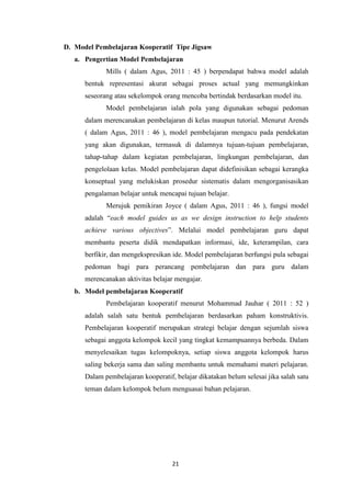 21
D. Model Pembelajaran Kooperatif Tipe Jigsaw
a. Pengertian Model Pembelajaran
Mills ( dalam Agus, 2011 : 45 ) berpendapat bahwa model adalah
bentuk representasi akurat sebagai proses actual yang memungkinkan
seseorang atau sekelompok orang mencoba bertindak berdasarkan model itu.
Model pembelajaran ialah pola yang digunakan sebagai pedoman
dalam merencanakan pembelajaran di kelas maupun tutorial. Menurut Arends
( dalam Agus, 2011 : 46 ), model pembelajaran mengacu pada pendekatan
yang akan digunakan, termasuk di dalamnya tujuan-tujuan pembelajaran,
tahap-tahap dalam kegiatan pembelajaran, lingkungan pembelajaran, dan
pengelolaan kelas. Model pembelajaran dapat didefinisikan sebagai kerangka
konseptual yang melukiskan prosedur sistematis dalam mengorganisasikan
pengalaman belajar untuk mencapai tujuan belajar.
Merujuk pemikiran Joyce ( dalam Agus, 2011 : 46 ), fungsi model
adalah “each model guides us as we design instruction to help students
achieve various objectives”. Melalui model pembelajaran guru dapat
membantu peserta didik mendapatkan informasi, ide, keterampilan, cara
berfikir, dan mengekspresikan ide. Model pembelajaran berfungsi pula sebagai
pedoman bagi para perancang pembelajaran dan para guru dalam
merencanakan aktivitas belajar mengajar.
b. Model pembelajaran Kooperatif
Pembelajaran kooperatif menurut Mohammad Jauhar ( 2011 : 52 )
adalah salah satu bentuk pembelajaran berdasarkan paham konstruktivis.
Pembelajaran kooperatif merupakan strategi belajar dengan sejumlah siswa
sebagai anggota kelompok kecil yang tingkat kemampuannya berbeda. Dalam
menyelesaikan tugas kelompoknya, setiap siswa anggota kelompok harus
saling bekerja sama dan saling membantu untuk memahami materi pelajaran.
Dalam pembelajaran kooperatif, belajar dikatakan belum selesai jika salah satu
teman dalam kelompok belum menguasai bahan pelajaran.
 