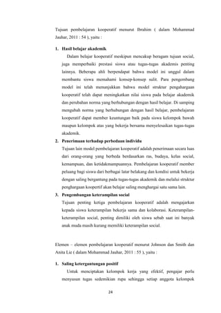 24
Tujuan pembelajaran kooperatif menurut Ibrahim ( dalam Mohammad
Jauhar, 2011 : 54 ), yaitu :
1. Hasil belajar akademik
Dalam belajar kooperatif meskipun mencakup beragam tujuan social,
juga memperbaiki prestasi siswa atau tugas-tugas akademis penting
lainnya. Beberapa ahli berpendapat bahwa model ini unggul dalam
membantu siswa memahami konsep-konsep sulit. Para pengembang
model ini telah menunjukkan bahwa model struktur pengahargaan
kooperatif telah dapat meningkatkan nilai siswa pada belajar akademik
dan perubahan norma yang berhubungan dengan hasil belajar. Di samping
mengubah norma yang berhubungan dengan hasil belajar, pembelajaran
kooperatif dapat member keuntungan baik pada siswa kelompok bawah
maupun kelompok atas yang bekerja bersama menyelesaikan tugas-tugas
akademik.
2. Penerimaan terhadap perbedaan individu
Tujuan lain model pembelajaran kooperatif adalah penerimaan secara luas
dari orang-orang yang berbeda berdasarkan ras, budaya, kelas social,
kemampuan, dan ketidakmampuannya. Pembelajaran kooperatif member
peluang bagi siswa dari berbagai latar belakang dan kondisi untuk bekerja
dengan saling bergantung pada tugas-tugas akademik dan melalui struktur
penghargaan koopertif akan belajar saling menghargai satu sama lain.
3. Pengembangan keterampilan social
Tujuan penting ketiga pembelajaran kooperatif adalah mengajarkan
kepada siswa keterampilan bekerja sama dan kolaborasi. Keterampilan-
keterampilan social, penting dimiliki oleh siswa sebab saat ini banyak
anak muda masih kurang memiliki keterampilan social.
Elemen – elemen pembelajaran kooperatif menurut Johnson dan Smith dan
Anita Lie ( dalam Mohammad Jauhar, 2011 : 55 ), yaitu :
1. Saling ketergantungan positif
Untuk menciptakan kelompok kerja yang efektif, pengajar perlu
menyusun tugas sedemikian rupa sehingga setiap anggota kelompok
 