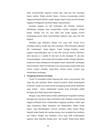 25
harus menyelesaikan tugasnya sendiri agar yang lain bisa mencapai
tujuan mereka. Dalam metode Jigsaw, Aronson menyarankan jumlah
anggota kelompok dibatasi sampai dengan empat orang saja dan keempat
anggota ini ditugaskan membaca bagian yang berlainan.
Keempat anggota ini lalu berkumpul dan bertukar informasi.
Selanjutnya, pengajar akan mengevaluasi mereka mengenai seluruh
bagian. Dengan cara ini, mau tidak mau setiap anggota merasa
bertanggung jawab untuk menyelesaikan tugasnya agar yang lain bisa
berhasil.
Penilaian juga dilakukan dengan cara yang unik. Setiap siswa
mendapat nilainya sendiri dan nilai kelompok. Nilai kelompok dibentuk
dari “sumbangan” setiap anggota. Untuk menjaga keadilan, setiap
anggota menyumbangkan poin di atas nilai rata-rata mereka. Misalnya,
nilai rata-rata si A adalah 65 dan kali ini dia mendapat 72, dia akan
menyumbangkan 7 poin untuk nilai kelompok mereka. Dengan demikian,
setiap siswa akan mempunyai kesempatan untuk memberikan sumbangan
nilai kelompok. Selain itu beberapa siswa yang kurang mampu tidak akan
merasa minder terhadap rekan-rekan mereka karena mereka juga
memberikan sumbangan.
2. Tanggung jawab perseorangan
Unsure ini merupakan akibat langsung dari unsure yang pertama. Jika
tugas dan pola penilaian dibuat menurut prosedur model pembelajaran
kooperatif, setiap siswa akan merasa bertanggung jawab untuk melakukan
yang terbaik. Kunci keberhasilan metode kerja kelompok adalah
persiapan guru dalam penyusunan tugasnya.
Pengajar yang efektif dalam model pembelajaran kooperatif membuat
persiapan dan menyusun tugas sedemikian rupa sehingga masing-masing
anggota kelompok harus melaksanakan tanggung jawabnya sendiri agar
tugas selanjutnya dalam kelompok bisa dilaksanakan. Dalam teknik
Jigsaw yang dikembangkan Aronson misalnya, bahan bacaan dibagi
menjadi empat bagian dan masing-masing siswa mendapat dan membaca
satu bagian. Dengan cara demikian, siswa yang tidak melaksanakan
tugasnya akan diketahui dengan jelas dan mudah. Rekan-rekan dalam
 