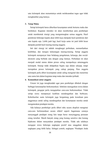 26
satu kelompok akan menuntutnya untuk melaksanakan tugas agar tidak
menghambat yang lainnya.
3. Tatap Muka
Setiap kelompok harus diberikan kesempatan untuk bertemu muka dan
berdiskusi. Kegiatan interaksi ini akan memberikan para pembelajar
untuk membentuk sinergi yang menguntungkan semua anggota. Hasil
pemikiran beberapa kepala akan lebih kaya daripada hasil pemikiran dari
satu kepala saja. Lebih jauh lagi, hasil kerja sama ini jauh lebih besar
daripada jumlah hasil masing-masing anggota.
Inti dari sinergi ini adalah menghargai perbedaan, memanfaatkan
kelebihan, dan mengisi kekurangan masing-masing. Setiap anggota
kelompok mempunyai latar belakang pengalaman, keluarga, dan social-
ekonomi yang berbeda satu dengan yang lainnya. Perbedaan ini akan
menjadi modal utama dalam proses saling memperkaya antaranggota
kelompok. Sinergi tidak didapatkan begitu saja dalam sekejap, tetapi
merupakan proses kelompok yang cukup panjang. Para anggota
kelompok perlu diberi kesempatan untuk saling mengenal dan menerima
satu sama lain dalam kegiatan tatap muka dan interaksi pribadi.
4. Komunikasi antar anggota
Unsure ini juga menghendaki agar para pembelajar dibekali dengan
berbagai keterampilan berkomunikasi. Sebelum menugaskan siswa dalam
kelompok, pengajar perlu mengajarkan cara-cara berkomunikasi. Tidak
setiap siswa mempunyai keahlian mendengarkan dan berbicara.
Keberhasilan suatu kelompok juga bergantung pada kesediaan para
anggotanya untuk saling mendengarkan dan kemampuan mereka untuk
mengutarakan pendapat mereka.
Ada kalanya pembelajar perlu diberi tahu secara eksplisit mengenai
cara-cara berlomunikasi secara efektif seperti bagaimana caranya
menyanggah pendapat orang lain tanpa harus menyinggung perasaan
orang tersebut. Masih banyak orang yang kurang sensitive dan kurang
bijaksana dalam menyatakan pendapat mereka. Tidak ada salahnya
mengajar siswa beberapa ungkapan positif atau sanggahan dalam
ungkapan yang lebih halus. Sebagai contoh, ungkapan “Pendapat Anda
 