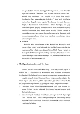 27
itu agak berbeda dan unik. Tolong jelaskan lagi alasan Anda,” akan lebih
bijaksana daripada, “pendapat Anda itu aneh dan tidak masuk akal.”
Contoh lain, tanggapan “Hm…menarik sekali kamu bisa member
jawaban itu. Tapi jawabanku agak berbeda….” Akan lebih menghargai
oaring lain daripada vonis seperti, “Jawabanmu itu salah. Harusnya
begini.” Keterampilan berkomunikasi dalam kelompok ini juga
merupakan proses panjang. Pembelajar tidak bisa diharapkan langsung
menjadi komuniktor yang handal dalam sekejap. Namun, proses ini
merupakan proses yang sangat bermanfaat dan perlu ditempuh untuk
memperkaya pengalaman belajar serta membina perkembangan mental
emosional para siswa.
5. Evaluasi
Pengajar perlu menjadwalkan waktu khusus bagi kelompok untuk
mengevaluasi proses kerja kelompok dan hasil kerja sama mereka agar
selanjutnya bisa bekerja sama dengan lebih efektif. Waktu evaluasi ini
tidak perlu diadakan setiap kali ada kerja kelompok, tetapi bisa diadakan
selang beberapa waktu setelah beberapa kali pemebelajar terlibat dalam
kegiatan pemebelajaran kooperatif.
c. Model pembelajaran kooperatif tipe jigsaw
Menurut Slavin ( dalam Chan Kam-wing , 2004 : 94 ) Elemen Jigsaw II,
teridiri dari : Pengelompokkan kemampuan yang beragam, pertanggung
jawaban individu, hadiah kelompok, dan kesempatan yang sama untuk sukses.
Langkah-langkah Jigsaw II menurut Slavin yang merupakan adaptasi dari
teknik Jigsaw Elliot Aronson, adalah (1) membaca, (2) diskusi kelompok ahli,
(3) pelaporan kelompok rumah, (4) pengujian, dan (5) pengakuan kelompok.
1. Para siswa dibagi dalam kelompok-kelompok kecil yang hitungan ( 4
sampai 5 siswa ), setiap kelompok diberi materi/soal-soal tertentu untuk
dipelajari/dikerjakan.
2. Ketua kelompok membagi materi/tugas guru agar menjadi topic-topik
kecil ( sub-sub soal ) untuk dipelajari/dikerjakan oleh masing-masing
anggota kelompok ( misalnya, setiap siswa dalam satu kelompok mendapat
1 soal yang berbeda ).
 