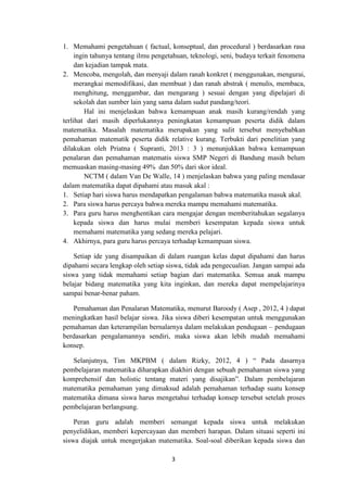 3
1. Memahami pengetahuan ( factual, konseptual, dan procedural ) berdasarkan rasa
ingin tahunya tentang ilmu pengetahuan, teknologi, seni, budaya terkait fenomena
dan kejadian tampak mata.
2. Mencoba, mengolah, dan menyaji dalam ranah konkret ( menggunakan, mengurai,
merangkai memodifikasi, dan membuat ) dan ranah abstrak ( menulis, membaca,
menghitung, menggambar, dan mengarang ) sesuai dengan yang dipelajari di
sekolah dan sumber lain yang sama dalam sudut pandang/teori.
Hal ini menjelaskan bahwa kemampuan anak masih kurang/rendah yang
terlihat dari masih diperlukannya peningkatan kemampuan peserta didik dalam
matematika. Masalah matematika merupakan yang sulit tersebut menyebabkan
pemahaman matematik peserta didik relative kurang. Terbukti dari penelitian yang
dilakukan oleh Priatna ( Supranti, 2013 : 3 ) menunjukkan bahwa kemampuan
penalaran dan pemahaman matematis siswa SMP Negeri di Bandung masih belum
memuaskan masing-masing 49% dan 50% dari skor ideal.
NCTM ( dalam Van De Walle, 14 ) menjelaskan bahwa yang paling mendasar
dalam matematika dapat dipahami atau masuk akal :
1. Setiap hari siswa harus mendapatkan pengalaman bahwa matematika masuk akal.
2. Para siswa harus percaya bahwa mereka mampu memahami matematika.
3. Para guru harus menghentikan cara mengajar dengan memberitahukan segalanya
kepada siswa dan harus mulai memberi kesempatan kepada siswa untuk
memahami matematika yang sedang mereka pelajari.
4. Akhirnya, para guru harus percaya terhadap kemampuan siswa.
Setiap ide yang disampaikan di dalam ruangan kelas dapat dipahami dan harus
dipahami secara lengkap oleh setiap siswa, tidak ada pengecualian. Jangan sampai ada
siswa yang tidak memahami setiap bagian dari matematika. Semua anak mampu
belajar bidang matematika yang kita inginkan, dan mereka dapat mempelajarinya
sampai benar-benar paham.
Pemahaman dan Penalaran Matematika, menurut Baroody ( Asep , 2012, 4 ) dapat
meningkatkan hasil belajar siswa. Jika siswa diberi kesempatan untuk menggunakan
pemahaman dan keterampilan bernalarnya dalam melakukan pendugaan – pendugaan
berdasarkan pengalamannya sendiri, maka siswa akan lebih mudah memahami
konsep.
Selanjutnya, Tim MKPBM ( dalam Rizky, 2012, 4 ) “ Pada dasarnya
pembelajaran matematika diharapkan diakhiri dengan sebuah pemahaman siswa yang
komprehensif dan holistic tentang materi yang disajikan”. Dalam pembelajaran
matematika pemahaman yang dimaksud adalah pemahaman terhadap suatu konsep
matematika dimana siswa harus mengetahui terhadap konsep tersebut setelah proses
pembelajaran berlangsung.
Peran guru adalah memberi semangat kepada siswa untuk melakukan
penyelidikan, memberi kepercayaan dan memberi harapan. Dalam situasi seperti ini
siswa diajak untuk mengerjakan matematika. Soal-soal diberikan kepada siswa dan
 