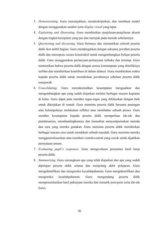 36
3. Demonstrating. Guru menunjukkan, mendeskripsikan, dan membuat model
dengan menggunakan sumber serta display visual yang tepat.
4. Explaining and illustrating. Guru memberikan penjelasan-penjelasan akurat
dengan tingkat kecepatan yang pas dan merujuk pada metode sebelumnya.
5. Questioning and discussing. Guru bertanya dan memastikan seluruh peserta
didik ikut ambil bagian. Guru mendengarkan dengan seksama jawaban peserta
didik dan merespons secara konstruktif untuk mengembangkan belajar peserta
didik. Guru menggunakan pertanyaan-pertanyaan terbuka dan tertutup. Guru
memastikan bahwa peserta didik dengan semua kemampuan yang dimilikinya
terlibat dan memberikan kontribusi di dalam diskusi. Guru memberikan waktu
kepada peserta didik untuk memikirkan jawabannya sebelum peserta didik
menjawab.
6. Consolidating. Guru memaksimalkan kesempatan menguatkan dan
mengembangkan apa yang sudah diajarkan melalui berbagai macam kegiatan
di kelas. Guru dapat pula member tugas-tugas yang difokuskan dengan baik
untuk dikerjakan di rumah. Guru meminta peserta didik bersama pasangan
atau kelompoknya melakukan refleksi atau membahas sebuah proses. Guru
member kesempatan kepada peserta didik memperluas ide-ide dan
penalarannya, membandingkannya dan kemudian menyempurnakan metoda
dan cara yang mereka gunakan. Guru meminta peserta didik memikirkan
berbagai macam cara untuk mendekati sebuah masalah. Guru meminta mereka
menggeneralisasikan atau memberi contoh-contoh yang cocok untuk dijadikan
pernyataan umum.
7. Evaluating pupil’s responses. Guru mengevaluasi presentasi hasil kerja
peserta didik.
8. Summarizing. Guru merangkum apa yang telah diajarkan dan apa yang sudah
dipelajari peserta didik selama dan menjelang akhir pelajaran. Guru
mengidentifikasi dan mengoreksi kesalahpahaman. Guru mengidentifikasi dan
mengoreksi kesalahpahaman. Guru mengundang peserta didik
mempresentasikan hasil pekerjaan mereka dan menarik poin-poin serta ide-ide
kunci.
 