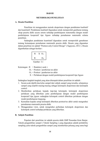 38
BAB III
METODOLOGI PENELITIAN
A. Desain Penelitian
Penelitian ini menggunakan metode eksperimen dengan pendekatan kualitatif
dan kuantitatif. Pendekatan kualitatif digunakan untuk memperoleh gambaran tentang
sikap peserta didik secara umum terhadap pembelajaran matematika dengan model
pembelajaran kooperatif tipe Jigsaw terhadap pemahaman matematik selama
penelitian.
Sedangkan pendekatan kuantitatif digunakan untuk memperoleh gamabaran
tentang kemampuan pemahaman matematik peserta didik. Desain yang digunakan
dalam penelitian ini adalah “Posttest-only Control Design” ( Sugiyono, 2012 ). Desain
digambarkan sebagai berikut :
Gambar 3.1
Keterangan : R = Random ( acak )
O2 = Posttest / pemberian tes akhir
O4 = Posttest / pemberian tes akhir
X = Perlakuan dengan model pembelajaran kooperatif tipe Jigsaw
Sedangkan langkah-langkah yang akan ditempuh dalam penelitian ini adalah :
1. Secara acak dipilih dua kelas sampel dari subjek sampel yang tersedia, selanjutnya
sampel yang terpilih masing-masing sebagai kelompok eksperimen dan kelompok
control.
2. Memberikan perlakuan kepada tiap-tiap kelompok, kelompok eksperimen
perlakuan yang diberikan yaitu pembelajaran dengan model pembelajaran
kooperatif tipe jigsaw sedangkan kelompok control diberikan perlakuan dengan
model pembelajaran langsung.
3. Kemudian kepada setiap kelompok diberikan posttest/tes akhir untuk mengetahui
pemahaman matematik peserta didik.
4. Menggunakan t-test, untuk mengetahui perbedaan kelompok eksperimen dan
kelompok control terhadap perlakuan yang diberikan.
B. Subjek Penelitian
Populasi dari penelitian ini adalah peserta didik SMP Pasundan Kota Banjar.
Teknik pengambilan sampel ( Teknik Sampling ) yang digunakan adalah probability
sampling yaitu teknik pengambilan sampel yang memberikan peluang yang sama bagi
R X O2
R O4
 