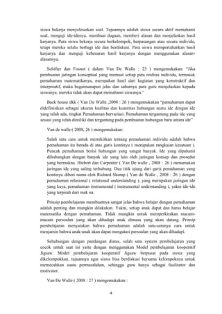 4
siswa bekerja menyelesaikan soal. Tujuannya adalah siswa secara aktif memahami
soal, menguji ide-idenya, membuat dugaan, memberi alasan dan menjelaskan hasil
kerjanya. Para siswa bekerja secara berkelompok, berpasangan atau secara individu,
tetapi mereka selalu berbagi ide dan berdiskusi. Para siswa mempertahankan hasil
kerjanya dan menguji kebenaran hasil kerjanya dengan menggunakan alasan-
alasannya.
Schifter dan Fosnot ( dalam Van De Walle : 23 ) mengemukakan: “Jika
pembuatan jaringan konseptual yang memuat setiap peta realitas individu, termasuk
pemahaman matematikanya, merupakan hasil dari kegiatan yang konstruktif dan
interpreatif, maka bagaimanapun jelas dan sabarnya para guru menjelaskan kepada
siswanya, mereka tidak akan dapat memahami siswanya.”
Back house dkk ( Van De Walle ,2008 : 26 ) mengemukakan “pemahaman dapat
didefinisikan sebagai ukuran kualitas dan kuantitas hubungan suatu ide dengan ide
yang telah ada, tingkat Pemahaman bervariasi. Pemahaman tergantung pada ide yang
sesuai yang telah dimiliki dan tergantung pada pembuatan hubungan baru antara ide”
Van de walle ( 2008, 26 ) mengemukakan:
Salah satu cara untuk memikirkan tentang pemahaman individu adalah bahwa
pemahaman itu berada di atas garis kontinyu ( merupakan rangkaian kesatuan ).
Puncak pemahaman berisi hubungan yang sangat banyak. Ide yang dipahami
dihubungkan dengan banyak ide yang lain oleh jaringan konsep dan prosedur
yang bermakna. Hiebert dan Carpenter ( Van De walle , 2008 : 26 ) menamakan
jaringan ide yang saling terhubung. Dua titik ujung dari garis pemahaman yang
kontinyu diberi nama oleh Richard Skemp ( Van de Walle , 2008 : 26 ) dengan
pemahaman relasional ( relational understanding ), yang merupakan jaringan ide
yang kaya, pemahaman instrumental ( instrumental understanding ), yakni ide-ide
yang terpisah dari mak na.
Prinsip pembelajaran membuatnya sangat jelas bahwa belajar dengan pemahaman
adalah penting dan mungkin dilakukan. Yakni, setiap anak dapat dan harus belajar
matematika dengan pemahaman. Tidak mungkin untuk memperkirakan macam-
macam persoalan yang akan dihadapi anak dimasa yang akan datang. Prinsip
pembelajaran menyatakan bahwa pemahaman adalah satu-satunya cara untuk
menjamin bahwa anak-anak akan dapat mengatasi persoalan yang akan dihadapi.
Sehubungan dengan pandangan diatas, salah satu system pembelajaran yang
cocok untuk saat ini yaitu dengan menggunakan Model pembelajaran kooperatif
Jigsaw. Model pembelajaran kooperatif Jigsaw berpusat pada siswa yang
dikelompokkan, tujuannya agar siswa bisa berdiskusi bersama kelompoknya untuk
memecahkan suatu permasalahan, sehingga guru hanya sebagai fasilitator dan
motivator.
Van De Walle ( 2008 : 27 ) mengemukakan :
 
