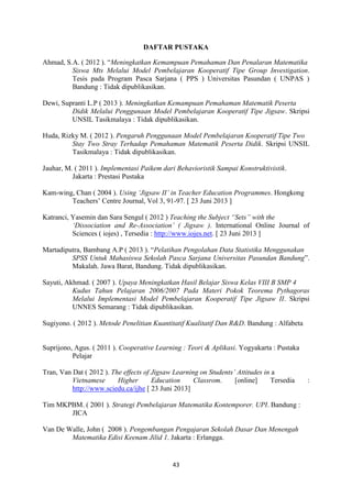 43
DAFTAR PUSTAKA
Ahmad, S.A. ( 2012 ). “Meningkatkan Kemampuan Pemahaman Dan Penalaran Matematika
Siswa Mts Melalui Model Pembelajaran Kooperatif Tipe Group Investigation.
Tesis pada Program Pasca Sarjana ( PPS ) Universitas Pasundan ( UNPAS )
Bandung : Tidak dipublikasikan.
Dewi, Supranti L.P ( 2013 ). Meningkatkan Kemampuan Pemahaman Matematik Peserta
Didik Melalui Penggunaan Model Pembelajaran Kooperatif Tipe Jigsaw. Skripsi
UNSIL Tasikmalaya : Tidak dipublikasikan.
Huda, Rizky M. ( 2012 ). Pengaruh Penggunaan Model Pembelajaran Kooperatif Tipe Two
Stay Two Stray Terhadap Pemahaman Matematik Peserta Didik. Skripsi UNSIL
Tasikmalaya : Tidak dipublikasikan.
Jauhar, M. ( 2011 ). Implementasi Paikem dari Behavioristik Sampai Konstruktivistik.
Jakarta : Prestasi Pustaka
Kam-wing, Chan ( 2004 ). Using ‘Jigsaw II’ in Teacher Education Programmes. Hongkong
Teachers’ Centre Journal, Vol 3, 91-97. [ 23 Juni 2013 ]
Katranci, Yasemin dan Sara Sengul ( 2012 ) Teaching the Subject “Sets” with the
‘Dissociation and Re-Association’ ( Jigsaw ). International Online Journal of
Sciences ( iojes) , Tersedia : http://www.iojes.net. [ 23 Juni 2013 ]
Martadiputra, Bambang A.P ( 2013 ). “Pelatihan Pengolahan Data Statistika Menggunakan
SPSS Untuk Mahasiswa Sekolah Pasca Sarjana Universitas Pasundan Bandung”.
Makalah. Jawa Barat, Bandung. Tidak dipublikasikan.
Sayuti, Akhmad. ( 2007 ). Upaya Meningkatkan Hasil Belajar Siswa Kelas VIII B SMP 4
Kudus Tahun Pelajaran 2006/2007 Pada Materi Pokok Teorema Pythagoras
Melalui Implementasi Model Pembelajaran Kooperatif Tipe Jigsaw II. Skripsi
UNNES Semarang : Tidak dipublikasikan.
Sugiyono. ( 2012 ). Metode Penelitian Kuantitatif Kualitatif Dan R&D. Bandung : Alfabeta
Suprijono, Agus. ( 2011 ). Cooperative Learning : Teori & Aplikasi. Yogyakarta : Pustaka
Pelajar
Tran, Van Dat ( 2012 ). The effects of Jigsaw Learning on Students’ Attitudes in a
Vietnamese Higher Education Classrom. [online] Tersedia :
http://www.sciedu.ca/ijhe [ 23 Juni 2013]
Tim MKPBM. ( 2001 ). Strategi Pembelajaran Matematika Kontemporer. UPI. Bandung :
JICA
Van De Walle, John ( 2008 ). Pengembangan Pengajaran Sekolah Dasar Dan Menengah
Matematika Edisi Keenam Jilid 1. Jakarta : Erlangga.
 