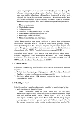 5
Untuk mengajar pemahaman relasional memerlukan banyak usaha. Konsep dan
hubungan berkembang sepanjang waktu, bukan hanya dalam satu hari. Tugas-
tugas harus dipilih. Bahan-bahan pelajaran harus dibuat untuk terjadinya kerja
kelompok dan interaksi semua siswa. Keuntungan – keuntungan penting yang
diperoleh dari pemahaman relasional membuat usaha yang dilakukan tidak hanya
bermanfaat tapi juga penting. Berikut ini adalah keuntungan-keuntungan tersebut :
1. Memberi penghargaan
2. Meningkatkan ingatan
3. Sedikit mengingat
4. Membantu mempelajari konsep dan cara baru
5. Meningkatkan kemampuan pemecahan soal
6. Membangun sendiri pemahaman
7. Memperbaiki sikap dan rasa percaya diri
Supaya permasalahan ini tidak meluas, penelitian ini dibatasi pada materi bangun
datar dengan kompetensi dasar 4.3 Melakukan operasi irisan, gabungan, kurang (
selisih ) dan komplemen, 4.4 Menyajikan himpunan dengan dengan diagram Venn
dan 4.5 Menggunakan konsep himpunan dalam pemecahan masalah. Penelitian ini
dilaksanakan di kelas VII SMP Pasundan Banjar semester genap 2013/2014.
Berdasarkan uraian tersebut, maka peneliti melakukan penelitian dengan judul “
Pengaruh Penggunaan Model Pembelajaran Kooperatif Tipe Jigsaw Terhadap
Pemahaman Matematik Peserta Didik ( Penelitian terhadap Peserta Didik Kelas VII
SMP Pasundan Kota Banjar Tahun Pelajaran 2013/2014”.
B. Rumusan Masalah
Berdasarkan latar belakang masalah di atas, maka rumusan masalah dalam penelitian
ini yaitu :
1. Apakah terdapat pengaruh positif penggunaan Model Pembelajaran Kooperatif
Tipe Jigsaw terhadap pemahaman matematik peserta didik?
2. Bagaimana sikap peserta didik terhadap penggunaan Model Pembelajaran
Kooperatif Tipe Jigsaw ?
C. Definisi Operasional
Definisi operasional yang dikemukakan dalam penelitian ini adalah sebagai berikut :
1. Model Pembelajaran Kooperatif Jigsaw
Model Pembelajaran Kooperatif Jigsaw adalah salah satu tipe model
pembelajaran kooperatif yang terdiri dari tim-tim belajar heterogen empat sampai
lima orang menurut Arend ( dalam Akhmad Sayuti , 2007 : 6 ). Materi
pembelajaran diberikan kepada siswa dalam bentuk LKPD. Setiap anggota
bertanggung jawab untuk mempelajari bagian tertentu bahan yang diberikan itu,
dan mampu mengajarkan bagian tersebut kepada anggota tim yang lain.Tipe
 