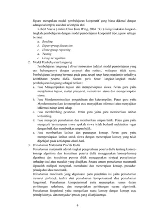 6
Jigsaw merupakan model pembelajaran kooperatif yang biasa dikenal dengan
adanya kelompok asal dan kelompok ahli.
Robert Slavin ( dalam Chan Kam Wing, 2004 : 93 ) mengemukakan langkah-
langkah pembelajaran dengan model pembelajaran kooperatif tipe jigsaw sebagai
berikut :
a. Reading
b. Expert group discussion
c. Home group reporting
d. Testing
e. Group recognition
2. Model Pembelajaran Langsung
Pembelajaran langsung ( direct instruction )adalah model pembelajaran yang
erat hubungannya dengan ceramah dan resitasi, walaupun tidak sama.
Pembelajaran langsung berpusat pada guru, tetapi tetap harus menjamin terjadinya
keterlibatan peserta didik. Secara garis besar, langkah-langkah model
pembelajaran langsung sebagai berikut :
a. Fase Menyampaikan tujuan dan mempersiapkan siswa. Peran guru yaitu
menjelaskan tujuan, materi prasyarat, memotivasi siswa dan mempersiapkan
siswa.
b. Fase Mendemonstrasikan pengetahuan dan keterampilan. Peran guru yaitu
Mendemonstrasikan keterampilan atau menyajikan informasi atau menyajikan
informasi tahap demi tahap.
c. Fase membimbing pelatihan. Peran guru yaitu guru memberikan latihan
terbimbing.
d. Fase mengecek pemahaman dan memberikan umpan balik. Peran guru yaitu
mengecek kemampuan siswa apakah siswa telah berhasil melakukan tugas
dengan baik dan memberikan umpan balik.
e. Fase memberikan latihan dan penerapan konsep. Peran guru yaitu
mempersiapkan latihan untuk siswa dengan menerapkan konsep yang telah
dipelajari pada kehidupan sehari-hari.
3. Pemahaman Matematik Peserta Didik
Pemahaman matematik adalah tingkat pengetahuan peserta didik tentang konsep-
konsep algoritma dan kemahiran peserta didik menggunakan konsep-konsep
algoritma dan kemahiran peserta didik menggunakan strategi penyelesaian
terhadap soal atau masalah yang disajikan. Secara umum pemahaman matematik
diperoleh meliputi mengenal, memahami dan menerapkan konsep, prosedur,
prinsip dan idea matematik.
Pemahaman matematik yang digunakan pada penelitian ini yaitu pemahaman
menurut pollatsek terdiri dari pemahaman komputasional dan pemahaman
fungsional. Pemahaman komputasional yaitu menerapkan rumus dalam
perhitungan sederhana, dan mengerjakan perhitungan secara algoritmik.
Pemahaman fungsional yaitu mengaitkan suatu konsep dengan konsep atau
prinsip lainnya, dan menyadari proses yang dikerjakannya.
 