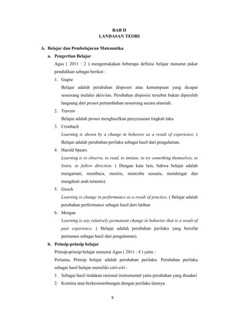 9
BAB II
LANDASAN TEORI
A. Belajar dan Pembelajaran Matematika
a. Pengertian Belajar
Agus ( 2011 : 2 ) mengemukakan beberapa definisi belajar menurut pakar
pendidikan sebagai berikut :
1. Gagne
Belajar adalah perubahan disposisi atau kemampuan yang dicapai
seseorang melalui aktivitas. Perubahan disposisi tersebut bukan diperoleh
langsung dari proses pertumbuhan seseorang secara alamiah.
2. Travers
Belajar adalah proses menghasilkan penyesuaian tingkah laku
3. Cronbach
Learning is shown by a change in behavior as a result of experience. (
Belajar adalah perubahan perilaku sebagai hasil dari pengalaman.
4. Harold Spears
Learning is to observe, to read, to imitate, to try something themselves, to
listen, to follow direction. ( Dengan kata lain, bahwa belajar adalah
mengamati, membaca, meniru, mencoba sesuatu, mendengar dan
mengikuti arah tertentu).
5. Geoch
Learning is change in performance as a result of practice. ( Belajar adalah
perubahan performance sebagai hasil dari latihan
6. Morgan
Learning is any relatively permanent change in behavior that is a result of
past experience. ( Belajar adalah perubahan perilaku yang bersifat
permanen sebagai hasil dari pengalaman).
b. Prinsip-prinsip belajar
Prinsip-prinsip belajar menurut Agus ( 2011 : 4 ) yaitu :
Pertama, Prinsip belajar adalah perubahan perilaku. Perubahan perilaku
sebagai hasil belajar memiliki cirri-ciri :
1. Sebagai hasil tindakan rasional instrumental yaitu perubahan yang disadari
2. Kontinu atau berkesinambungan dengan perilaku lainnya
 