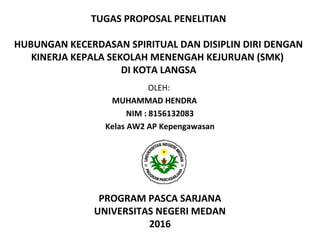 TUGAS PROPOSAL PENELITIAN
 
HUBUNGAN KECERDASAN SPIRITUAL DAN DISIPLIN DIRI DENGAN
KINERJA KEPALA SEKOLAH MENENGAH KEJURUAN (SMK)
DI KOTA LANGSA
OLEH: 
MUHAMMAD HENDRA
NIM : 8156132083
Kelas AW2 AP Kepengawasan
PROGRAM PASCA SARJANA
UNIVERSITAS NEGERI MEDAN
2016
 