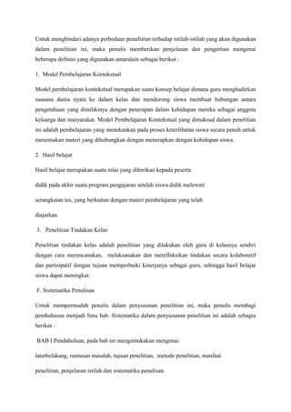 Untuk menghindari adanya perbedaan penafsiran terhadap istilah-istilah yang akan digunakan
dalam penelitian ini, maka penulis memberikan penjelasan dan pengertian mengenai
beberapa definisi yang digunakan antaralain sebagai berikut :

1. Model Pembelajaran Kontekstual

Model pembelajaran kontekstual merupakan suatu konsep belajar dimana guru menghadirkan
suasana dunia nyata ke dalam kelas dan mendorong siswa membuat hubungan antara
pengetahuan yang dimilikinya dengan penerapan dalam kehidupan mereka sebagai anggota
keluarga dan masyarakat. Model Pembelajaran Kontekstual yang dimaksud dalam penelitian
ini adalah pembelajaran yang menekankan pada proses keterlibatan siswa secara penuh untuk
menemukan materi yang dihubungkan dengan menerapkan dengan kehidupan siswa.

2. Hasil belajar

Hasil belajar merupakan suatu nilai yang diberikan kepada peserta

didik pada akhir suatu program pengajaran setelah siswa didik melewati

serangkaian tes, yang berkaitan dengan materi pembelajaran yang telah

diajarkan.

3. Penelitian Tindakan Kelas

Penelitian tindakan kelas adalah penelitian yang dilakukan oleh guru di kelasnya sendiri
dengan cara merencanakan, melaksanakan dan merefleksikan tindakan secara kolaboratif
dan partisipatif dengan tujuan memperbaiki kinerjanya sebagai guru, sehingga hasil belajar
siswa dapat meningkat.

F. Sistematika Penulisan

Untuk mempermudah penulis dalam penyusunan penelitian ini, maka penulis membagi
pembahasan menjadi lima bab. Sistematika dalam penyusunan penelitian ini adalah sebagia
berikut :

BAB I Pendahuluan, pada bab ini mengemukakan mengenai:

latarbelakang, rumusan masalah, tujuan penelitian, metode penelitian, manfaat

penelitian, penjelasan istilah dan sistematika penulisan.
 