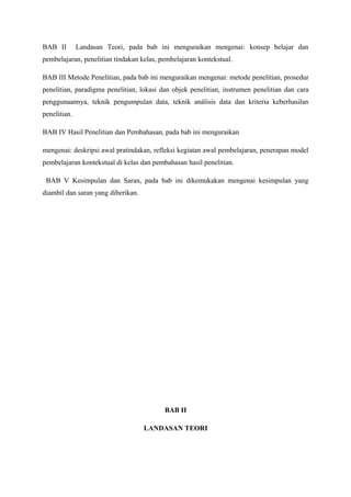 BAB II        Landasan Teori, pada bab ini menguraikan mengenai: konsep belajar dan
pembelajaran, penelitian tindakan kelas, pembelajaran kontekstual.

BAB III Metode Penelitian, pada bab ini menguraikan mengenai: metode penelitian, prosedur
penelitian, paradigma penelitian, lokasi dan objek penelitian, instrumen penelitian dan cara
penggunaannya, teknik pengumpulan data, teknik análisis data dan kriteria keberhasilan
penelitian.

BAB IV Hasil Penelitian dan Pembahasan, pada bab ini menguraikan

mengenai: deskripsi awal pratindakan, refleksi kegiatan awal pembelajaran, penerapan model
pembelajaran kontekstual di kelas dan pembahasan hasil penelitian.

 BAB V Kesimpulan dan Saran, pada bab ini dikemukakan mengenai kesimpulan yang
diambil dan saran yang diberikan.




                                          BAB II

                                    LANDASAN TEORI
 