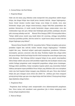 A. Konsep Belajar dan Hasil Belajar

1. Pengertian Belajar

Salah satu hal utama yang dilakukan untuk memperoleh ilmu pengetahuan adalah dengan
belajar, dan dengan belajar akan terjadi proses interaksi individu dengan lingkungannya.
Secara formal interaksi tersebut dapat berupa siswa belajar di sekolah, siswa akan
berinteraksi dengan guru, dengan teman-temannya, dengan buku-buku perpustakaan dan
peralatan laboratorium, di rumah mereka berinteraksi dengan catatan-catatan siswa dan
melaksanakan tugas dari guru. Belajar akan berdampak pada perilaku, pandangan, dan pola
pikir seseorang terhadap suatu hal.    Menurut Wina Sanajaya (2009:110) menyatakan bahwa
”belajar adalah proses mental yang terjadi dalam diri seseorang, sehingga menyebabkan
munculnya perubahan perilaku, aktivitas mental itu terjadi karena adanya interaksi individu
dengan lingkungan yang didasari”.

    Menurut Oemar Hamalik (2005:28) menyatakan bahwa “Belajar merupakan suatu proses
perubahan tingkah laku individu melalui interaksi dengan lingkungannya.” Perubahan
tingkah laku yang dimaksud meliputi aspek-aspek pengetahuan, pemahaman, kebiasaan,
keterampilan, apresiasi, emosional, etika dan sikap. Perubahan tingkah laku sebagai akibat
dari proses belajar disebut hasil belajar bersifat relatif menetap dan sesuai dengan tujuan yang
telah ditentukan. Dari beberapa definisi mengenai belajar di atas, penulis menyimpulkan
bahwa belajar adalah suatu proses aktif perubahan tingkah laku dan kecakapan manusia yang
melalui berbagai pengalaman untuk memperoleh pengetahuan sebagai proses kematangan.
Sehingga dalam pendidikan, belajar merupakan kegiatan pokok yang menentukan berhasil
tidaknya pencapaian tujuan pendidikan Proses belajar yang dilakukan oleh siswa merupakan
reaksi atau hasil kegiatan belajar mengajar yang dilakukan oleh guru. Siswa akan berhasil
belajar jika guru mengajar secara efisien dan efektif. Itu sebabnya guru harus mengenal
prinsip-prinsip belajar agar para siswa dapat belajar aktif dan berhasil. Prinsip-prinsip belajar
dapat dijabarkan sebagai berikut :

1. Pengalaman Dasar

 Pengalaman dasar berfungsi untuk mempermudah siswa dalammemperoleh pengalaman
baru. Siswa merasa sulit memahami suatu generalisasi jika ia belum mempunyai suatu
konsep sebagai pengalaman dasar.

2. Motivasi Belajar
 