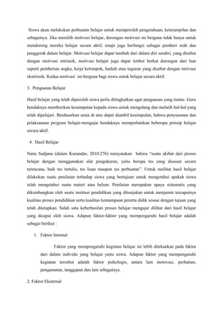 Siswa akan melakukan perbuatan belajar untuk memperoleh pengetahuan, keterampilan dan
sebagainya. Jika memilih motivasi belajar, dorongan motivasi ini berguna tidak hanya untuk
mendorong mereka belajar secara aktif, tetapi juga berfungsi sebagai pemberi arah dan
penggerak dalam belajar. Motivasi belajar dapat tumbuh dari dalam diri sendiri, yang disebut
dengan motivasi intrinsik, motivasi belajar juga dapat timbut berkat dorongan dari luar
seperti pemberian angka, kerja kelompok, hadiah atau teguran yang disebut dengan mitivasi
ekstrinsik. Kedua motivasi ini berguna bagi siswa untuk belajar secara aktif.

3. Penguatan Belajar

Hasil belajar yang telah diperoleh siswa perlu ditingkatkan agar penguasan yang tuntas. Guru
hendaknya memberikan kesempatan kepada siswa untuk mengulang dan melatih hal-hal yang
telah dipelajari. Berdasarkan uraia di atas dapat diambil kesimpulan, bahwa penyusunan dan
pelaksanaan program belajar-mengajar hendaknya memperhatikan beberapa prinsip belajar
secara aktif.

 4. Hasil Belajar

Nana Sudjana (dalam Kunandar, 2010:276) menyatakan bahwa “suatu akibat dari proses
belajar dengan menggunakan alat pengukuran, yaitu berupa tes yang disusun secara
terencana, baik tes tertulis, tes lisan maupun tes perbuatan”. Untuk melihat hasil belajar
dilakukan suatu penilaian terhadap siswa yang bertujuan untuk mengetahui apakah siswa
telah mengetahui suatu materi atau belum. Penilaian merupakan upaya sistematis yang
dikembangkan oleh suatu institusi pendidikan yang ditunjukan untuk menjamin tercapainya
kualitas proses pendidikan serta kualitas kemampuan pererta didik sesuai dengan tujuan yang
telah ditetapkan. Salah satu keberhasilan proses belajar mengajar dilihat dari hasil belajar
yang dicapai oleh siswa. Adapun faktor-faktor yang mempengaruhi hasil belajar adalah
sebagai berikut :

    1. Faktor Internal

                Faktor yang mempengaruhi kegiatan belajar ini lebih ditekankan pada faktor
        dari dalam individu yang belajar yaitu siswa. Adapun faktor yang mempengaruhi
        kegiatan tersebut adalah faktor psikologis, antara lain motovasi, perhatian,
        pengamatan, tanggapan dan lain sebagainya.

2. Faktor Eksternal
 