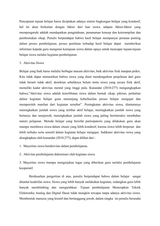 Pencapaian tujuan belajar harus diciptakan adanya sistem lingkungan belajar yang kondusif,
hal ini akan berkaitan dengan faktor dari luar siswa, adapun faktor-faktor yang
mempengaruhi adalah mendapatkan pengetahuan, penanaman konsep dan keterampilan dan
pembentukan sikap. Penulis berpendapat bahwa hasil belajar mempunyai peranan penting
dalam proses pembelajaran, proses penilaian terhadap hasil belajar dapat        memberikan
informasi kepada guru mengenai kemajuan siswa dalam upaya untuk mencapai tujuan-tujuan
belajar siswa melalui kegiatan pembelajaran.

3. Aktivitas Siswa

Belajar yang baik harus melalui berbagai macam aktivitas, baik aktivitas fisik maupun psikis.
Kita tidak dapat memastikan bahwa siswa yang diam mendengarkan penjelasan dari guru
tidak berarti tidak aktif, demikian sebaliknya belum tentu siswa yang secara fisik aktif,
memeliki kadar aktivitas mental yang tinggi pula. Kunandar (2010:277) mengungkapkan
bahwa,”Aktivitas siswa adalah keterlibatan siswa dalam bentuk sikap, pikiran, perhatian
dalam kegiatan belajar guna menunjang keberhasilan proses belajar mengajar dan
memperoleh manfaat dari kegiatan tersebut”. Peningkatan aktivitas siswa, diantaranya
meningkatkan jumlah siswa yang terlibat aktif belajar, meningkatkan jumlah siswa yang
bertanya dan menjawab, meningkatkan jumlah siswa yang paling berinteraksi membahas
materi pelajaran. Metode belajar yang bersifat partisipatoris yang dilakukan guru akan
mampu membawa siswa dalam situasi yang lebih kondusif, karena siswa lebih berperan dan
lebih terbuka serta sensitif dalam kegiatan belajar mengajar. Indikator aktivitas siswa yang
diungkapkan oleh kunandar (2010:277), dapat dilihat dari :

1. Mayoritas siswa beraktivitas dalam pembelajaran.

2. Aktivitas pembelajaran didominasi oleh kegiatan siswa.

3. Mayoritas siswa mampu mengerjakan tugas yang diberikan guru melalui pembelajaran
kooperatif.

       Berdasarkan pengertian di atas, penulis berpendapat bahwa dalam belajar sangat
dituntut keaktifan siswa. Siswa yang lebih banyak melakukan kegiatan, sedangkan guru lebih
banyak membimbing dan mengarahkan. Tujuan pembelajaran Menerapkan Teknik
Elektronika Analog dan Digital Dasar tidak mungkin tercapai tanpa adanya aktivitas siswa.
Membentuk manusia yang kreatif dan bertanggung jawab, dalam rangka ini penulis berusaha
 
