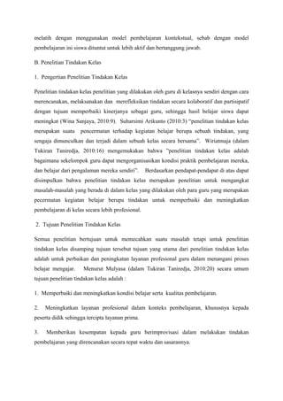 melatih dengan menggunakan model pembelajaran kontekstual, sebab dengan model
pembelajaran ini siswa dituntut untuk lebih aktif dan bertanggung jawab.

B. Penelitian Tindakan Kelas

1. Pengertian Penelitian Tindakan Kelas

Penelitian tindakan kelas penelitian yang dilakukan oleh guru di kelasnya sendiri dengan cara
merencanakan, melaksanakan dan merefleksikan tindakan secara kolaboratif dan partisipatif
dengan tujuan memperbaiki kinerjanya sebagai guru, sehingga hasil belajar siswa dapat
meningkat (Wina Sanjaya, 2010:9). Suharsimi Arikunto (2010:3) “penelitian tindakan kelas
merupakan suatu     pencermatan terhadap kegiatan belajar berupa sebuah tindakan, yang
sengaja dimunculkan dan terjadi dalam sebuah kelas secara bersama”. Wiriatmaja (dalam
Tukiran Taniredja, 2010:16) mengemukakan bahwa ”penelitian tindakan kelas adalah
bagaimana sekelompok guru dapat mengorganisasikan kondisi praktik pembelajaran mereka,
dan belajar dari pengalaman mereka sendiri”.      Berdasarkan pendapat-pendapat di atas dapat
disimpulkan bahwa penelitian tindakan kelas merupakan penelitian untuk mengangkat
masalah-masalah yang berada di dalam kelas yang dilakukan oleh para guru yang merupakan
pecermatan kegiatan belajar berupa tindakan untuk memperbaiki dan meningkatkan
pembelajaran di kelas secara lebih profesional.

2. Tujuan Penelitian Tindakan Kelas

Semua penelitian bertujuan untuk memecahkan suatu masalah tetapi untuk penelitian
tindakan kelas disamping tujuan tersebut tujuan yang utama dari penelitian tindakan kelas
adalah untuk perbaikan dan peningkatan layanan profesional guru dalam menangani proses
belajar mengajar.    Menurut Mulyasa (dalam Tukiran Taniredja, 2010:20) secara umum
tujuan penelitian tindakan kelas adalah :

1. Memperbaiki dan meningkatkan kondisi belajar serta kualitas pembelajaran.

2.   Meningkatkan layanan profesional dalam konteks pembelajaran, khususnya kepada
peserta didik sehingga tercipta layanan prima.

3.   Memberikan kesempatan kepada guru berimprovisasi dalam melakukan tindakan
pembelajaran yang direncanakan secara tepat waktu dan sasarannya.
 