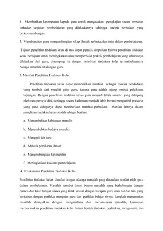 4. Memberikan kesempatan kepada guru untuk mengadakan pengkajian secara bertahap
terhadap kegiatan pembelajaran yang dilakukannya sehingga tercipta perbaikan yang
berkesinambungan.

5. Membiasakan guru mengembangkan sikap ilmiah, terbuka, dan jujur dalam pembelajaran.

Tujuan penelitian tindakan kelas di atas dapat penulis simpulkan bahwa penelitian tindakan
kelas bertujuan untuk meningkatkan atau memperbaiki praktik pembelajaran yang seharusnya
dilakukan oleh guru, disamping itu dengan penelitian tindakan kelas tertumbuhkannya
budaya meneliti dikalangan guru.

3. Manfaat Penelitian Tindakan Kelas

       Penelitian tindakan kelas dapat memberikan manfaat sebagai inovasi pendidikan
  yang tumbuh dari peneliti yaitu guru, karena guru adalah ujung tombak pelaksana
  lapangan. Dengan penelitian tindakan kelas guru menjadi lebih mandiri yang ditopang
  oleh rasa percaya diri, sehingga secara keilmuan menjadi lebih berani mengambil prakarsa
  yang patut diduganya dapat memberikan manfaat perbaikan.         Manfaat lainnya dalam
  penelitian tindakan kelas adalah sebagai berikut :

  a. Menumbuhkan kebiasaan menulis

  b. Menumbuhkan budaya meneliti

  c. Menggali ide baru

  d. Melatih pemikiran ilmiah

  e. Mengembangkan keterapilan

  f. Meningkatkan kualitas pembelajaran

4. Pelaksanaan Penelitian Tindakan Kelas

Penelitian tindakan kelas dimulai dengan adanya masalah yang dirasakan sendiri oleh guru
dalam pembelajaran. Masalah tersebut dapat berupa masalah yang berhubungan dengan
proses dan hasil belajar siswa yang tidak sesuai dengan harapan guru atau hal-hal lain yang
berkaitan dengan perilaku mengajar guru dan perilaku belajar siswa. Langkah menemukan
masalah   dilanjutkan    dengan    menganalisis   dan   merumuskan    masalah,   kemudian
merencanakan penelitian tindakan kelas dalam bentuk tindakan perbaikan, mengamati, dan
 