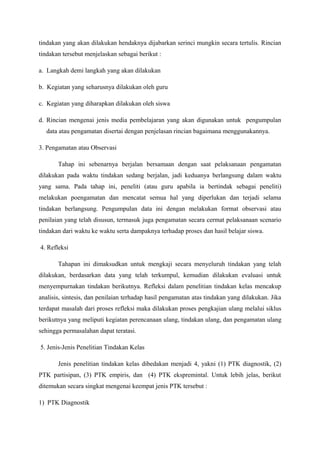 tindakan yang akan dilakukan hendaknya dijabarkan serinci mungkin secara tertulis. Rincian
tindakan tersebut menjelaskan sebagai berikut :

a. Langkah demi langkah yang akan dilakukan

b. Kegiatan yang seharusnya dilakukan oleh guru

c. Kegiatan yang diharapkan dilakukan oleh siswa

d. Rincian mengenai jenis media pembelajaran yang akan digunakan untuk pengumpulan
  data atau pengamatan disertai dengan penjelasan rincian bagaimana menggunakannya.

3. Pengamatan atau Observasi

       Tahap ini sebenarnya berjalan bersamaan dengan saat pelaksanaan pengamatan
dilakukan pada waktu tindakan sedang berjalan, jadi keduanya berlangsung dalam waktu
yang sama. Pada tahap ini, peneliti (atau guru apabila ia bertindak sebagai peneliti)
melakukan poengamatan dan mencatat semua hal yang diperlukan dan terjadi selama
tindakan berlangsung. Pengumpulan data ini dengan melakukan format observasi atau
penilaian yang telah disusun, termasuk juga pengamatan secara cermat pelaksanaan scenario
tindakan dari waktu ke waktu serta dampaknya terhadap proses dan hasil belajar siswa.

4. Refleksi

       Tahapan ini dimaksudkan untuk mengkaji secara menyeluruh tindakan yang telah
dilakukan, berdasarkan data yang telah terkumpul, kemudian dilakukan evaluasi untuk
menyempurnakan tindakan berikutnya. Refleksi dalam penelitian tindakan kelas mencakup
analisis, sintesis, dan penilaian terhadap hasil pengamatan atas tindakan yang dilakukan. Jika
terdapat masalah dari proses refleksi maka dilakukan proses pengkajian ulang melalui siklus
berikutnya yang meliputi kegiatan perencanaan ulang, tindakan ulang, dan pengamatan ulang
sehingga permasalahan dapat teratasi.

5. Jenis-Jenis Penelitian Tindakan Kelas

       Jenis penelitian tindakan kelas dibedakan menjadi 4, yakni (1) PTK diagnostik, (2)
PTK partisipan, (3) PTK empiris, dan (4) PTK ekspremintal. Untuk lebih jelas, berikut
ditemukan secara singkat mengenai keempat jenis PTK tersebut :

1) PTK Diagnostik
 
