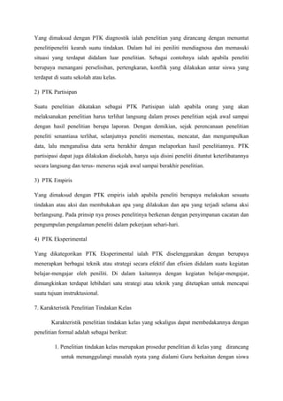 Yang dimaksud dengan PTK diagnostik ialah penelitian yang dirancang dengan menuntut
penelitipeneliti kearah suatu tindakan. Dalam hal ini peniliti mendiagnosa dan memasuki
situasi yang terdapat didalam luar penelitian. Sebagai contohnya ialah apabila peneliti
berupaya menangani perselisihan, pertengkaran, konflik yang dilakukan antar siswa yang
terdapat di suatu sekolah atau kelas.

2) PTK Partisipan

Suatu penelitian dikatakan sebagai PTK Partisipan ialah apabila orang yang akan
melaksanakan penelitian harus terlihat langsung dalam proses penelitian sejak awal sampai
dengan hasil penelitian berupa laporan. Dengan demikian, sejak perencanaan penelitian
peneliti senantiasa terlihat, selanjutnya peneliti mementau, mencatat, dan mengumpulkan
data, lalu menganalisa data serta berakhir dengan melaporkan hasil penelitiannya. PTK
partisipasi dapat juga dilakukan disekolah, hanya saja disini peneliti dituntut keterlibatannya
secara langsung dan terus- menerus sejak awal sampai berakhir penelitian.

3) PTK Empiris

Yang dimaksud dengan PTK empiris ialah apabila peneliti berupaya melakukan sesuatu
tindakan atau aksi dan membukakan apa yang dilakukan dan apa yang terjadi selama aksi
berlangsung. Pada prinsip nya proses penelitinya berkenan dengan penyimpanan cacatan dan
pengumpulan pengalaman peneliti dalam pekerjaan sehari-hari.

4) PTK Eksperimental

Yang dikategorikan PTK Eksperimental ialah PTK diselenggarakan dengan berupaya
menerapkan berbagai teknik atau strategi secara efektif dan efisien didalam suatu kegiatan
belajar-mengajar oleh peniliti. Di dalam kaitannya dengan kegiatan belajar-mengajar,
dimungkinkan terdapat lebihdari satu strategi atau teknik yang ditetapkan untuk mencapai
suatu tujuan instruktusional.

7. Karakteristik Penelitian Tindakan Kelas

       Karakteristik penelitian tindakan kelas yang sekaligus dapat membedakannya dengan
penelitian formal adalah sebagai berikut:

         1. Penelitian tindakan kelas merupakan prosedur penelitian di kelas yang dirancang
            untuk menanggulangi masalah nyata yang dialami Guru berkaitan dengan siswa
 