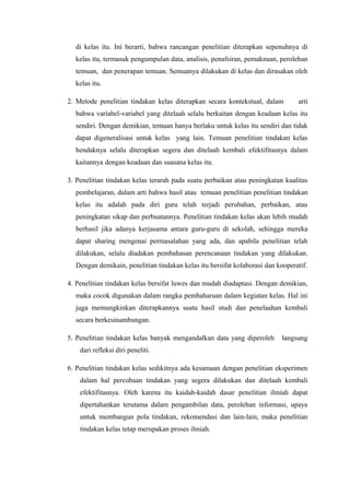di kelas itu. Ini berarti, bahwa rancangan penelitian diterapkan sepenuhnya di
  kelas itu, termasuk pengumpulan data, analisis, penafsiran, pemaknaan, perolehan
  temuan, dan penerapan temuan. Semuanya dilakukan di kelas dan dirasakan oleh
  kelas itu.

2. Metode penelitian tindakan kelas diterapkan secara kontekstual, dalam        arti
  bahwa variabel-variabel yang ditelaah selalu berkaitan dengan keadaan kelas itu
  sendiri. Dengan demikian, temuan hanya berlaku untuk kelas itu sendiri dan tidak
  dapat digeneralisasi untuk kelas yang lain. Temuan penelitian tindakan kelas
  hendaknya selalu diterapkan segera dan ditelaah kembali efektifitasnya dalam
  kaitannya dengan keadaan dan suasana kelas itu.

3. Penelitian tindakan kelas terarah pada suatu perbaikan atau peningkatan kualitas
  pembelajaran, dalam arti bahwa hasil atau temuan penelitian penelitian tindakan
  kelas itu adalah pada diri guru telah terjadi perubahan, perbaikan, atau
  peningkatan sikap dan perbuatannya. Penelitian tindakan kelas akan lebih mudah
  berhasil jika adanya kerjasama antara guru-guru di sekolah, sehingga mereka
  dapat sharing mengenai permasalahan yang ada, dan apabila penelitian telah
  dilakukan, selalu diadakan pembahasan perencanaan tindakan yang dilakukan.
  Dengan demikain, penelitian tindakan kelas itu bersifat kolaborasi dan kooperatif.

4. Penelitian tindakan kelas bersifat luwes dan mudah diadaptasi. Dengan demikian,
  maka cocok digunakan dalam rangka pembaharuan dalam kegiatan kelas. Hal ini
  juga memungkinkan diterapkannya suatu hasil studi dan penelaahan kembali
  secara berkesinambungan.

5. Penelitian tindakan kelas banyak mengandalkan data yang diperoleh       langsung
    dari refleksi diri peneliti.

6. Penelitian tindakan kelas sedikitnya ada kesamaan dengan penelitian eksperimen
    dalam hal percobaan tindakan yang segera dilakukan dan ditelaah kembali
    efektifitasnya. Oleh karena itu kaidah-kaidah dasar penelitian ilmiah dapat
    dipertahankan terutama dalam pengambilan data, perolehan informasi, upaya
    untuk membangun pola tindakan, rekomendasi dan lain-lain, maka penelitian
    tindakan kelas tetap merupakan proses ilmiah.
 