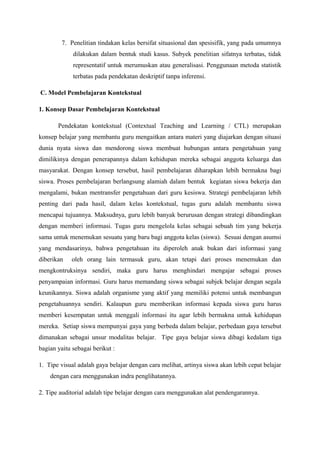 7. Penelitian tindakan kelas bersifat situasional dan spesisifik, yang pada umumnya
             dilakukan dalam bentuk studi kasus. Subyek penelitian sifatnya terbatas, tidak
             representatif untuk merumuskan atau generalisasi. Penggunaan metoda statistik
             terbatas pada pendekatan deskriptif tanpa inferensi.

C. Model Pembelajaran Kontekstual

1. Konsep Dasar Pembelajaran Kontekstual

       Pendekatan kontekstual (Contextual Teaching and Learning / CTL) merupakan
konsep belajar yang membantu guru mengaitkan antara materi yang diajarkan dengan situasi
dunia nyata siswa dan mendorong siswa membuat hubungan antara pengetahuan yang
dimilikinya dengan penerapannya dalam kehidupan mereka sebagai anggota keluarga dan
masyarakat. Dengan konsep tersebut, hasil pembelajaran diharapkan lebih bermakna bagi
siswa. Proses pembelajaran berlangsung alamiah dalam bentuk kegiatan siswa bekerja dan
mengalami, bukan mentransfer pengetahuan dari guru kesiswa. Strategi pembelajaran lebih
penting dari pada hasil, dalam kelas kontekstual, tugas guru adalah membantu siswa
mencapai tujuannya. Maksudnya, guru lebih banyak berurusan dengan strategi dibandingkan
dengan memberi informasi. Tugas guru mengelola kelas sebagai sebuah tim yang bekerja
sama untuk menemukan sesuatu yang baru bagi anggota kelas (siswa). Sesuai dengan asumsi
yang mendasarinya, bahwa pengetahuan itu diperoleh anak bukan dari informasi yang
diberikan    oleh orang lain termasuk guru, akan tetapi dari proses menemukan dan
mengkontruksinya sendiri, maka guru harus menghindari mengajar sebagai proses
penyampaian informasi. Guru harus memandang siswa sebagai subjek belajar dengan segala
keunikannya. Siswa adalah organisme yang aktif yang memiliki potensi untuk membangun
pengetahuannya sendiri. Kalaupun guru memberikan informasi kepada siswa guru harus
memberi kesempatan untuk menggali informasi itu agar lebih bermakna untuk kehidupan
mereka. Setiap siswa mempunyai gaya yang berbeda dalam belajar, perbedaan gaya tersebut
dimanakan sebagai unsur modalitas belajar. Tipe gaya belajar siswa dibagi kedalam tiga
bagian yaitu sebagai berikut :

1. Tipe visual adalah gaya belajar dengan cara melihat, artinya siswa akan lebih cepat belajar
    dengan cara menggunakan indra penglihatannya.

2. Tipe auditorial adalah tipe belajar dengan cara menggunakan alat pendengarannya.
 